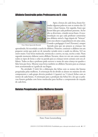 Alfabeto Construído pelos Professores na Oﬁcina


                                                  Após a leitura de cada letra, foram for-
                                          madas algumas palavras com os nomes das 22
                                          (vinte e duas) batatas. Em seguida, frases que
                                          foram lidas por cada professor presente. Ao ler
                                          eles se divertiam, criando novas frases. A reco-
                                          mendação era que cada professor construísse
                                          seu alfabeto móvel e logo depois de “brincar”
                                          com seus alunos os guardassem em uma caixa.
                                          Usando a pedagogia A`uwẽ (Xavante), sempre
         Foto: Maria Aparecida Rezende
                                          fazendo para que aos poucos as crianças vão
aprendendo, foi recordada a tarefa do alfabeto. Primeiro, construir o alfabeto em um
pequeno cartão que pode ser de tamanho variado entre o usado na oficina, 5x5 ou
outro maior. Usar letras maiúscula, minúscula e cursiva, ou seja, escrita a mão. Num
segundo momento elaborar outro alfabeto Xavante, desta vez em um cartaz usando
todos os tipos de letras e colar na parede para as crianças terem contato com seu al-
fabeto. Todos os dias o professor pode escrever o nome de uma criança no quadro e
falar letra por letra. Mostrar essas letras também no alfabeto Xavante para as crianças
irem acostumando-se à grafia de sua língua.
        Na atividade 3 (três) foi a elaboração das fichas com os nomes das batatas
pesquisadas pelas mulheres. A orientação foi de dividir os alunos no máximo de três
componentes e cada grupo deveria produzir 4 (quatro) ou 5 (cinco) fichas com os
nomes de cada batata. A orientação para a produção das fichas foi a de que as pala-
vras fossem grafadas com letras maiúsculas para facilitar a compreensão do traçado
de cada letra.


Batatas Pesquisadas pelas Mulheres Xavante




                                 Foto: Frans Leeuwenberg


                   JOGOS E CULTURAS INDÍGENAS: Possibilidades para a educação intercultural na escola  157
 