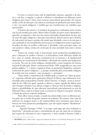 O texto se constrói numa rede de significados culturais, captando o de den-
tro e o de fora, o singular e o plural, o efêmero e o duradouro nas diferentes etnias
indígenas para situar o leitor nesse contexto sociocultural apresentado. Do mesmo
modo, os fios da educação e da cultura se entrelaçam em produções que muito dizem
a nós e aos povos indígenas, à medida que nos reconhecemos nos trabalhos aqui
apresentados.
        A história dos autores e as temáticas de pesquisa se confundem numa mesma
teia rica de sentidos para todos. Beleni Salete Grando, de quem somos admiradora e
aprendiz, ao organizar a obra traz-nos outros renomados pesquisadores da área, que
no trato dos jogos indígenas e educação intercultural, deixam antever que a história
de cada um(a) está para a temática de estudo aqui abordada, como o rio está para o
mar, perdendo-se na imensidão dos oceanos para se configurarem numa só grandeza.
Grandeza de alma ao acolher a diferença, a alteridade, como princípio maior em
seus projetos e ideais, sonhos de construção de uma sociedade mais justa e menos
desigual.
        Trazem um cenário onde se descortinam novas perspectivas paradigmáticas
para a educação ao acolher o brincar e as brincadeiras como diferentes modos de
ser e estar no mundo, dimensões constitutivas do ser humano e de fundamental
importância na constituição de identidades e afirmação dos sujeitos que freqüentam
as escolas. No caso da escola indígena, considerando-a como integrante do sistema
nacional de educação, direito constitucional desde 1988, assegurado por uma nova
política pública, “[...] atenta e respeitosa frente ao patrimônio lingüístico, cultural e
intelectual dos povos indígenas [...], porque conduzida pela comunidade indígena,
de acordo com seus projetos, suas concepções e princípios”.
         Desse modo, a importância do trabalho pode se resumir no “olhar de pássa-
ro”, expressão utilizada poeta pantaneiro Manoel de Barros, aqui sabiamente reco-
mendado pelas pesquisadoras Grando, Idiorê Xavante e Campos, atento à necessi-
dade de um “olhar por igual” quando se adentra o espaço sagrado das aldeias, para
nele enxergar o homem e sua cultura, os jogos e o brincar, livre de rótulos e estigmas,
aberto a possibilidades de uma educação intercultural, particularmente na área de
Educação Física, onde já se fazem notar os avanços em relação à concepção, natureza
e função das práticas corporais indígenas.
        Num olhar menos avisado, o estudo da cultura lúdica entre os diferentes po-
vos pode não se revelar de grande interesse na academia. No entanto, uma visão de
sobrevôo em paragens outras se faz imprescindível nesse momento, para situar o
brincar em outra perspectiva paradigmática, que não aquela imposta “oficialmente”
em nosso meio.
           Segundo Huizinga3 (1996), “é no jogo e pelo jogo que uma civilização se
desenvolve”, alertando-nos para o entendimento de que nas raízes do ser humano
está o gosto de relacionar-se com o imprevisto, e neste sentido o homem é dado a

3 HUIZINGA, Johan. Homo Ludens: o jogo como elemento da cultura. 4. ed. São Paulo: Perspectiva S. A., 1996.


14  JOGOS E CULTURAS INDÍGENAS: Possibilidades para a educação intercultural na escola
 