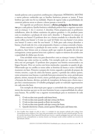 mando palavras com as possíveis combinações á disposição: HÖIMANA, MO’ÕNI
e outras palavras conhecidas que as famílias fonêmicas possam se juntar. É bom
lembrar que tudo isso foi na oralidade. Depois de esgotar todas as possibilidades de
construir palavras novas os alunos e alunas passam a escrevê-la.
        Foi sugerido aos professores durante a oficina pedagógica das batatas nati-
vas que a cada palavra, família fonêmica trabalhada poderia fazer o seguinte exercício
com as crianças: 1. ler; 2. escrever; 3. desenhar. Outra proposta para os professores
trabalharem, além do debate semântico da palavra geradora é o de produzir junto
com os estudantes a produção de texto oral e desenho. 1. Perguntar ás crianças: a)
conhecem essa batata? O professor deve ter a batata estudada ou o desenho dela. b)
quem colheu esta batata? c) A mãe ou o pai? d) Onde vive essa batata? e) já comeu
essa batata? f ) como a mãe faz essa batata? 2. Pedir para cada criança desenhar: a
batata; o local onde ela vive; a mãe preparando a batata e a criança comendo a batata.
        Outro exercício é a produção de texto escrito – após a apresentação da ficha
da palavra, fazer leitura com as crianças; pedir que copiem do quadro do jeito que
conseguirem; contar quantas letras tem a palavra e copiar os números de acordo com
a quantidade de sílabas que ela tem.
        Uma atividade muita rica para desenvolver com as crianças é tomar a história
das batatas que estão escritas na cartilha. Um exemplo pode ser: na cartilha a his-
tória está em português. O professor deve preparar essa história reescrevendo-a na
língua Xavante. Deve ser escrita com letras maiúsculas e passadas no quadro de giz.
Observando que na cartilha os textos sobre as histórias da batata o texto é dividido
ricamente em fases. Primeiro o preparo do viveiro; segundo o período de preparo do
viveiro; terceiro, a ação da coleta das batatas, quarto, o período das coletas; quinto,
como armazenar essas batatas e o período bom para armazená-las, sexto, período para
plantio, sétimo, manejo do viveiro, oitavo, período para combater as formigas, nono,
a brotação das batatas, décimo, período de transplante da batata para a horta-roça e
por fim o monitoramento. O trabalho pedagógico pode ser realizado vagarosamente
em cada uma das fases.
        Um exemplo de observação para aguçar a curiosidade das crianças, principal-
mente das meninas que por ser do sexo feminino levam a responsabilidade de coletar
essas batatas. Na cartilha2 traz a seguinte recomendação para os monitores de cada
aldeia:
      1. O mês ou data exata quando cada batata brota;
      2. O mês ou data exata quando cada tipo começa dar flores;
      3. O mês ou data exata quando as flores vão murchar;
      4. O mês ou data exata quando cada tipo começa dar frutas;
      5. Quando desenterrar a batata, anotar quantos filhotes para cada batata-mãe.

2 Esta Cartilha Dasa Uptabi: de volta às raízes, é o resultado de uma pesquisa realizada pelo ecólogo Frans
  Leeuwenberg com as mulheres A’uw ẽ que estão preocupadas com o futuro da atual e próxima geração. Por isso,
  ele convida a professora Maria Aparecida Rezende para escrever o capítulo pedagógico para que tenha mais uma
  garantia de que, principalmente as meninas durante sua formação escolar tenham também esse incentivo de
  aprendizado cultural.


                       JOGOS E CULTURAS INDÍGENAS: Possibilidades para a educação intercultural na escola  159
 
