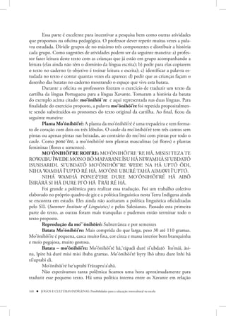 Essa parte é excelente para incentivar a pesquisa bem como outras atividades
que propomos na oficina pedagógica. O professor dever repetir muitas vezes a pala-
vra estudada. Dividir grupos de no máximo três componentes e distribuir a história
cada grupo. Como sugestões de atividades podem ser da seguinte maneira: a) profes-
sor fazer leitura deste texto com as crianças que já estão em grupo acompanhando a
leitura (elas ainda não têm o domínio da língua escrita); b) pedir para elas copiarem
o texto no caderno (o objetivo é treinar leitura e escrita); c) identificar a palavra es-
tudada no texto e contar quantas vezes ela aparece; d) pedir que as crianças façam o
desenho das batatas no caderno mostrando o espaço que vive esta batata.
       Durante a oficina os professores fizeram o exercício de traduzir um texto da
cartilha da língua Portuguesa para a língua Xavante. Tomaram a história da batata
do exemplo acima citado: mo’õnihöi`re e aqui representada nas duas línguas. Para
finalidade do exercício proposto, a palavra mo’õnihöi’re foi repetida propositalmen-
te sendo substituídos os pronomes do texto original da cartilha. Ao final, ficou da
seguinte maneira:
       Planta Mo’õnihöi’ré: A planta da mo’õnihöi’ré é uma trepadeira e tem forma-
to de coração com dois ou três lóbulos. O caule da mo’õnihöi’ré tem três cantos sem
pintas ou apenas pintas nas beiradas, ao contrário do mo’õni com pintas por todo o
caule. Como pone’ẽre, a mo’õnihöi’ré tem plantas masculinas (só flores) e plantas
femininas (flores e sementes).
       MO’ÕNIHÖI’RE ROB’RE: MO’ÕNIHÖI’RE ‘RE HÃ, MISISI TEZA TE
ROWAIBU ĨWEDE MONO BÖ MAPARANE ĨSU HÃ NIWAMHÃ SI’UBDATÕ
ISUSISARIDI. SI’UBDATÕ MO’ÕNIHÖI’’RE WEDE NA HÃ UPTÓ ÕDI,
NIHA WAMHÃ Ĩ’UPTÓ RÉ HÃ. MO’ÕNI UBURÉ TAHÃ AIMAWI Ĩ’UPTÓ.
       NIHÁ WAMHÃ PONE’ẽ’ERE DURE MO’ÕNIHÖI’RÉ HÃ AIBÖ
ĨSIRÃRÃ SI HÃ DURE PI’Õ HÃ Ĩ’RÃI RÉ HÁ.
       Foi grande a polêmica para realizar essa tradução. Foi um trabalho coletivo
elaborado no próprio quadro de giz e a política linguística nesta Terra Indígena ainda
se encontra em estudo. Eles ainda não aceitaram a política linguística oficializadas
pelo SIL (Summer Institute of Linguistics) e pelos Salesianos. Passado esta primeira
parte do texto, as outras foram mais tranquilas e pudemos então terminar todo o
texto proposto.
       Reprodução da mo’´õnihöiré: Subterrânea e por sementes
       Batata Mo’õnihöi’re: Mais comprida do que larga, peso 30 até 110 gramas.
Mo’õnihöi’re é pequena, casca muito fina, cor cinza e massa interior bem branquinha
e meio pegajosa, muito gostosa.
       Batata – mo’õnihöi’re: Mo’õnihöi’ré hã,‘rãpadi duré si’ubdatõ ĩto’mãi, ãsi-
na, ĩpire hã duré misi misi ibaba gramas. Mo’õnihöi’ré ĩsyry ĩhö ubzu dure ĩnhi hã
rã’uptabi di.
       Mo’õnihöi’ré ĩse’uptabi ĩ’rãzapru’a’ahã.
       Não esperávamos tanta polêmica ficamos uma hora aproximadamente para
traduzir esse pequeno texto. Há uma política interna entre os Xavante em relação

160  JOGOS E CULTURAS INDÍGENAS: Possibilidades para a educação intercultural na escola
 