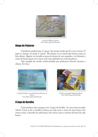 Letras do Alfabeto Xavante
                                        Foto: Maria Aparecida Rezende

Bingo de Palavras

       O professor poderá fazer as “peças” do mesmo modo que fez com as letras. O
jogo é o mesmo, só muda as “peças”. Elas devem ter os nomes das batatas como na
foto abaixo. Alguém vai tirando as peças de dentro de um saquinho e vai dizendo o
nome da batata quem tiver marca com uma pedrinha em cima da palavra.
       Veja exemplo de cartelas confeccionadas por professores Xavante durante a
oficina. Ver foto:




  Cartelas de bingo construída pelos professores na                   Professores jogando bingo de palavras
                       oficina                                           Foto: Maria Aparecida Rezende
           Foto: Maria Aparecida Rezende


O Jogo de Baralho

        Cada professor deve preparar uns 5 jogos de baralho. As cartas devem medir
10x10. Como se faz o baralho? Colocar em cada carta o nome de uma batata. Em
outras cartas, o desenho de cada batata. Em outras cartas o número de letras de cada
batata.



                        JOGOS E CULTURAS INDÍGENAS: Possibilidades para a educação intercultural na escola  163
 