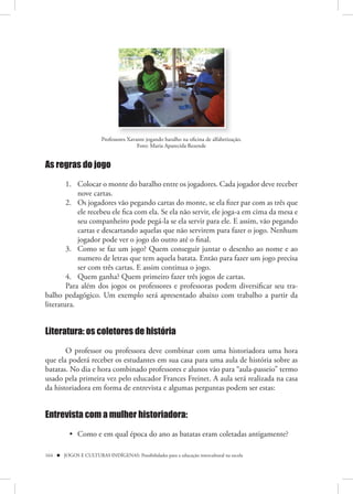 Professores Xavante jogando baralho na oficina de alfabetização.
                                         Foto: Maria Aparecida Rezende


As regras do jogo

        1. Colocar o monte do baralho entre os jogadores. Cada jogador deve receber
            nove cartas.
        2. Os jogadores vão pegando cartas do monte, se ela fizer par com as três que
            ele recebeu ele fica com ela. Se ela não servir, ele joga-a em cima da mesa e
            seu companheiro pode pegá-la se ela servir para ele. E assim, vão pegando
            cartas e descartando aquelas que não servirem para fazer o jogo. Nenhum
            jogador pode ver o jogo do outro até o final.
        3. Como se faz um jogo? Quem conseguir juntar o desenho ao nome e ao
            numero de letras que tem aquela batata. Então para fazer um jogo precisa
            ser com três cartas. E assim continua o jogo.
        4. Quem ganha? Quem primeiro fazer três jogos de cartas.
        Para além dos jogos os professores e professoras podem diversificar seu tra-
balho pedagógico. Um exemplo será apresentado abaixo com trabalho a partir da
literatura.


Literatura: os coletores de história

       O professor ou professora deve combinar com uma historiadora uma hora
que ela poderá receber os estudantes em sua casa para uma aula de história sobre as
batatas. No dia e hora combinado professores e alunos vão para “aula-passeio” termo
usado pela primeira vez pelo educador Frances Freinet. A aula será realizada na casa
da historiadora em forma de entrevista e algumas perguntas podem ser estas:


Entrevista com a mulher historiadora:

          • Como e em qual época do ano as batatas eram coletadas antigamente?

164  JOGOS E CULTURAS INDÍGENAS: Possibilidades para a educação intercultural na escola
 