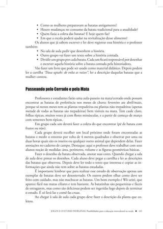 • Como as mulheres preparavam as batatas antigamente?
         • Houve mudanças no consumo da batata tradicional para a atualidade?
         • Quem fazia a coleta das batatas? E hoje quem faz?
         • Em que a escola poderá ajudar na revitalização desse alimento?
        Os alunos que já sabem escrever e ler deve registrar essa história e o professor
também:
         • Na sala de aula pedir que desenhem a história.
         • Outro grupo vai fazer um texto sobre a história contada.
         • Dividir um grupo por cada batata. Cada um ficará responsável por desenhar
            e escrever aquela história sobre a batata contada pela historiadora.
        Vão fazer um livro que pode ser usado como material didático. Depois podem
ler a cartilha “Dasa uptabi: de volta as raízes”, ler a descrição daquelas batatas que a
mulher contou.


Passeando pelo Cerrado e pela Mata

       Professores e estudantes farão uma aula-passeio na mata/cerrado onde possam
encontrar as batatas de preferência nos meses de chuva: fevereiro ate abril/maio,
porque só nestes meses tem as plantas trepadeiras ou plantas não-trepadeiras (apenas
metade de todas as batatas são trepadeiras) bem visíveis na mata. Tem caule claro,
folhas típicas, muitos vezes já com flores minúsculas, e a partir de começo de março
com sementes bem típicas.
       Em grupo cada um deverá fazer a coleta do que encontrar (pé de batata com
frutos ou não).
       Cada grupo deverá escolher um local próximo onde foram encontradas as
batatas e medir o entorno por volta de 4 metros quadrados e observar por uma ou
duas horas quais são os insetos ou qualquer outro animal que dependem delas. Fazer
anotações no caderno de campo. Destaque: aqui o professor deve trabalhar com seus
alunos noção de medidas: área, perímetro, volume e as figuras geométricas básicas.
       Fazer o desenho da batata observada, anotar suas cores. Quando chegar a sala
de aula deve pintar os desenhos. Cada aluno deve pegar a cartilha e ler as descrições
das batatas que observou. Depois deve ler todo o texto que interessa e copiar as in-
formações que ainda não tem sobre as batatas estudadas.
       É importante lembrar que para realizar esse estudo de observação apenas um
exemplar de batatas deve ser desenterrado. Os outros podem olhar como deve ser
feito com cuidado, mas não machucar as batatas. Um bom exemplo é Wö uriré, que
aparece fácil nas matas ciliares e tem bastante. As batatinhas são pequeninas e fáceis
de estragarem, mas como são deliciosas podem ser ingeridas logo depois de terminar
o estudo. É só lavá-las e comê-las cruas.
       Ao chegar à sala de aula cada grupo deve fazer a descrição da planta que co-
letou.

                   JOGOS E CULTURAS INDÍGENAS: Possibilidades para a educação intercultural na escola  165
 