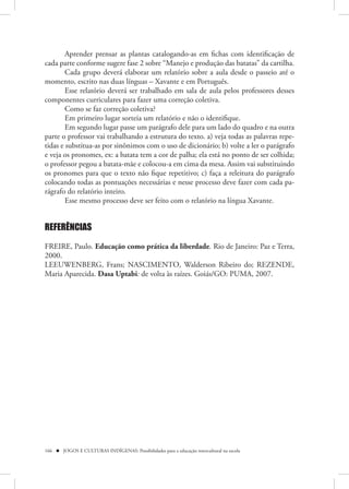 Aprender prensar as plantas catalogando-as em fichas com identificação de
cada parte conforme sugere fase 2 sobre “Manejo e produção das batatas” da cartilha.
        Cada grupo deverá elaborar um relatório sobre a aula desde o passeio até o
momento, escrito nas duas línguas – Xavante e em Português.
        Esse relatório deverá ser trabalhado em sala de aula pelos professores desses
componentes curriculares para fazer uma correção coletiva.
        Como se faz correção coletiva?
        Em primeiro lugar sorteia um relatório e não o identifique.
        Em segundo lugar passe um parágrafo dele para um lado do quadro e na outra
parte o professor vai trabalhando a estrutura do texto. a) veja todas as palavras repe-
tidas e substitua-as por sinônimos com o uso de dicionário; b) volte a ler o parágrafo
e veja os pronomes, ex: a batata tem a cor de palha; ela está no ponto de ser colhida;
o professor pegou a batata-mãe e colocou-a em cima da mesa. Assim vai substituindo
os pronomes para que o texto não fique repetitivo; c) faça a releitura do parágrafo
colocando todas as pontuações necessárias e nesse processo deve fazer com cada pa-
rágrafo do relatório inteiro.
        Esse mesmo processo deve ser feito com o relatório na língua Xavante.


REFERÊNCIAS

FREIRE, Paulo. Educação como prática da liberdade. Rio de Janeiro: Paz e Terra,
2000.
LEEUWENBERG, Frans; NASCIMENTO, Walderson Ribeiro do; REZENDE,
Maria Aparecida. Dasa Uptabi: de volta às raízes. Goiás/GO: PUMA, 2007.




166  JOGOS E CULTURAS INDÍGENAS: Possibilidades para a educação intercultural na escola
 