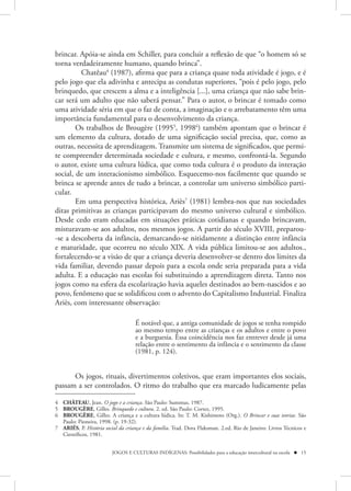 brincar. Apóia-se ainda em Schiller, para concluir a reflexão de que “o homem só se
torna verdadeiramente humano, quando brinca”.
         Chatêau4 (1987), afirma que para a criança quase toda atividade é jogo, e é
pelo jogo que ela adivinha e antecipa as condutas superiores, “pois é pelo jogo, pelo
brinquedo, que crescem a alma e a inteligência [...], uma criança que não sabe brin-
car será um adulto que não saberá pensar.” Para o autor, o brincar é tomado como
uma atividade séria em que o faz de conta, a imaginação e o arrebatamento têm uma
importância fundamental para o desenvolvimento da criança.
        Os trabalhos de Brougère (19955, 19986) também apontam que o brincar é
um elemento da cultura, dotado de uma significação social precisa, que, como as
outras, necessita de aprendizagem. Transmite um sistema de significados, que permi-
te compreender determinada sociedade e cultura, e mesmo, confrontá-la. Segundo
o autor, existe uma cultura lúdica, que como toda cultura é o produto da interação
social, de um interacionismo simbólico. Esquecemo-nos facilmente que quando se
brinca se aprende antes de tudo a brincar, a controlar um universo simbólico parti-
cular.
        Em uma perspectiva histórica, Ariès7 (1981) lembra-nos que nas sociedades
ditas primitivas as crianças participavam do mesmo universo cultural e simbólico.
Desde cedo eram educadas em situações práticas cotidianas e quando brincavam,
misturavam-se aos adultos, nos mesmos jogos. A partir do século XVIII, preparou-
-se a descoberta da infância, demarcando-se nitidamente a distinção entre infância
e maturidade, que ocorreu no século XIX. A vida pública limitou-se aos adultos.,
fortalecendo-se a visão de que a criança deveria desenvolver-se dentro dos limites da
vida familiar, devendo passar depois para a escola onde seria preparada para a vida
adulta. E a educação nas escolas foi substituindo a aprendizagem direta. Tanto nos
jogos como na esfera da escolarização havia aqueles destinados ao bem-nascidos e ao
povo, fenômeno que se solidificou com o advento do Capitalismo Industrial. Finaliza
Ariès, com interessante observação:

                                    É notável que, a antiga comunidade de jogos se tenha rompido
                                    ao mesmo tempo entre as crianças e os adultos e entre o povo
                                    e a burguesia. Essa coincidência nos faz entrever desde já uma
                                    relação entre o sentimento da infância e o sentimento da classe
                                    (1981, p. 124).


      Os jogos, rituais, divertimentos coletivos, que eram importantes elos sociais,
passam a ser controlados. O ritmo do trabalho que era marcado ludicamente pelas

4 CHÂTEAU, Jean. O jogo e a criança. São Paulo: Summus, 1987.
5 BROUGÈRE, Gilles. Brinquedo e cultura. 2. ed. São Paulo: Cortez, 1995.
6 BROUGÈRE, Gilles. A criança e a cultura lúdica. In: T. M. Kishimoto (Org.). O Brincar e suas teorias. São
  Paulo: Pioneira, 1998. (p. 19-32).
7 ARIÉS, P. História social da criança e da família. Trad. Dora Flaksman. 2.ed. Rio de Janeiro: Livros Técnicos e
  Científicos, 1981.


                         JOGOS E CULTURAS INDÍGENAS: Possibilidades para a educação intercultural na escola  15
 
