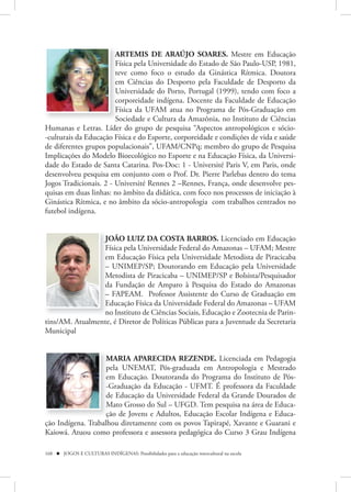 ARTEMIS DE ARAÚJO SOARES. Mestre em Educação
                        Física pela Universidade do Estado de São Paulo-USP, 1981,
                        teve como foco o estudo da Ginástica Rítmica. Doutora
                        em Ciências do Desporto pela Faculdade de Desporto da
                        Universidade do Porto, Portugal (1999), tendo com foco a
                        corporeidade indígena. Docente da Faculdade de Educação
                        Física da UFAM atua no Programa de Pós-Graduação em
                        Sociedade e Cultura da Amazônia, no Instituto de Ciências
Humanas e Letras. Líder do grupo de pesquisa “Aspectos antropológicos e sócio-
-culturais da Educação Física e do Esporte, corporeidade e condições de vida e saúde
de diferentes grupos populacionais”, UFAM/CNPq; membro do grupo de Pesquisa
Implicações do Modelo Bioecológico no Esporte e na Educação Física, da Universi-
dade do Estado de Santa Catarina. Pos-Doc: 1 - Université Paris V, em Paris, onde
desenvolveu pesquisa em conjunto com o Prof. Dr. Pierre Parlebas dentro do tema
Jogos Tradicionais. 2 - Université Rennes 2 –Rennes, França, onde desenvolve pes-
quisas em duas linhas: no âmbito da didática, com foco nos processos de iniciação à
Ginástica Rítmica, e no âmbito da sócio-antropologia com trabalhos centrados no
futebol indígena.


                 JOÃO LUIZ DA COSTA BARROS. Licenciado em Educação
                 Física pela Universidade Federal do Amazonas – UFAM; Mestre
                 em Educação Física pela Universidade Metodista de Piracicaba
                 – UNIMEP/SP; Doutorando em Educação pela Universidade
                 Metodista de Piracicaba – UNIMEP/SP e Bolsista/Pesquisador
                 da Fundação de Amparo à Pesquisa do Estado do Amazonas
                 – FAPEAM. Professor Assistente do Curso de Graduação em
                 Educação Física da Universidade Federal do Amazonas – UFAM
                 no Instituto de Ciências Sociais, Educação e Zootecnia de Parin-
tins/AM. Atualmente, é Diretor de Políticas Públicas para a Juventude da Secretaria
Municipal


                    MARIA APARECIDA REZENDE. Licenciada em Pedagogia
                    pela UNEMAT, Pós-graduada em Antropologia e Mestrado
                    em Educação. Doutoranda do Programa do Instituto de Pós-
                    -Graduação da Educação - UFMT. É professora da Faculdade
                    de Educação da Universidade Federal da Grande Dourados de
                    Mato Grosso do Sul – UFGD. Tem pesquisa na área de Educa-
                    ção de Jovens e Adultos, Educação Escolar Indígena e Educa-
ção Indígena. Trabalhou diretamente com os povos Tapirapé, Xavante e Guarani e
Kaiowá. Atuou como professora e assessora pedagógica do Curso 3 Grau Indígena

168  JOGOS E CULTURAS INDÍGENAS: Possibilidades para a educação intercultural na escola
 