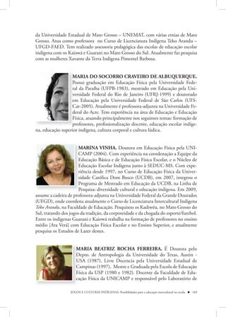 da Universidade Estadual de Mato Grosso – UNEMAT, com várias etnias de Mato
Grosso. Atua como professora no Curso de Licenciatura Indígena Teko Arandu –
UFGD-FAED. Tem realizado assessoria pedagógica das escolas de educação escolar
indígena com os Kaiowá e Guarani no Mato Grosso do Sul. Atualmente faz pesquisa
com as mulheres Xavante da Terra Indígena Pimentel Barbosa.


                  MARIA DO SOCORRO CRAVEIRO DE ALBUQUERQUE.
                  Possui graduação em Educação Física pela Universidade Fede-
                  ral da Paraíba (UFPB-1983), mestrado em Educação pela Uni-
                  versidade Federal do Rio de Janeiro (UFRJ-1999) e doutorado
                  em Educação pela Universidade Federal de São Carlos (UFS-
                  Car-2005). Atualmente é professora-adjunta na Universidade Fe-
                  deral do Acre. Tem experiência na área de Educação e Educação
                  Física, atuando principalmente nos seguintes temas: formação de
                  professores, profissionalização docente, educação escolar indíge-
na, educação superior indígena, cultura corporal e cultura lúdica. 


                       MARINA VINHA. Doutora em Educação Física pela UNI-
                       CAMP (2004). Com experiência na coordenação a Equipe da
                       Educação Básica e de Educação Física Escolar, e o Núcleo de
                       Educação Escolar Indígena junto à SEDUC-MS. Com expe-
                       riência desde 1997, no Curso de Educação Física da Univer-
                       sidade Católica Dom Bosco (UCDB), em 2007, integrou o
                       Programa de Mestrado em Educação da UCDB, na Linha de
                       Pesquisa: diversidade cultural e educação indígena. Em 2009,
assume a cadeira de professora-adjunta na Universidade Federal da Grande Dourados
(UFGD), onde coordena atualmente o Curso de Licenciatura Intercultural Indígena
Teko Arandu, na Faculdade de Educação. Pesquisou os Kadiwéu, no Mato Grosso do
Sul, tratando dos jogos da tradição, da corporeidade e da chegada do esporte/futebol.
Entre os indígenas Guarani e Kaiowá trabalha na formação de professores no ensino
médio [Ara Verá] com Educação Física Escolar e no Ensino Superior, e atualmente
pesquisa os Estudos de Lazer destes.


                     MARIA BEATRIZ ROCHA FERREIRA. É Doutora pelo
                     Depto. de Antropologia da Universidade do Texas, Austin -
                     USA (1987), Livre Docencia pela Universidade Estadual de
                     Campinas (1997),  Mestre e Graduada pela Escola de Educação
                     Física da USP (1980 e 1982). Docente da Faculdade de Edu-
                     cação Física da UNICAMP e responsável pelo Laboratório de

                  JOGOS E CULTURAS INDÍGENAS: Possibilidades para a educação intercultural na escola  169
 