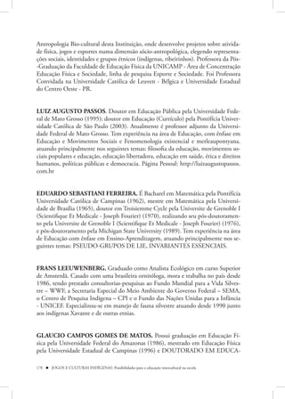 Antropologia Bio-cultural desta Instituição, onde desenvolve projetos sobre ativida-
de física, jogos e esportes numa dimensão sócio-antropológica, elegendo representa-
ções sociais, identidades e grupos étnicos (indígenas, ribeirinhos). Professora da Pós-
-Graduação da Faculdade de Educação Física da UNICAMP - Área de Concentração
Educação Física e Sociedade, linha de pesquisa Esporte e Sociedade. Foi Professora
Convidada na Universidade Católica de Leuven - Bélgica e Universidade Estadual
do Centro Oeste - PR.


LUIZ AUGUSTO PASSOS. Doutor em Educação Pública pela Universidade Fede-
ral de Mato Grosso (1995); doutor em Educação (Currículo) pela Pontifícia Univer-
sidade Católica de São Paulo (2003). Atualmente é professor adjunto da Universi-
dade Federal de Mato Grosso. Tem experiência na área de Educação, com ênfase em
Educação e Movimentos Sociais e Fenomenologia existencial e merleaupontyana.
atuando principalmente nos seguintes temas: filosofia da educação, movimentos so-
ciais populares e educação, educação libertadora, educação em saúde, ética e direitos
humanos, políticas públicas e democracia. Página Pessoal: http://luizaugustopassos.
com.br


EDUARDO SEBASTIANI FERREIRA. É Bacharel em Matemática pela Pontifícia
Universidade Católica de Campinas (1962), mestre em Matemática pela Universi-
dade de Brasília (1965), doutor em Troisiemme Cycle pela Universite de Grenoble I
(Scientifique Et Medicale - Joseph Fourier) (1970), realizando seu pós-doutoramen-
to pela Universite de Grenoble I (Scientifique Et Medicale - Joseph Fourier) (1976),
e pós-doutoramento pela Michigan State University (1989). Tem experiência na área
de Educação com ênfase em Ensino-Aprendizagem, atuando principalmente nos se-
guintes temas: PSEUDO-GRUPOS DE LIE, INVARIANTES ESSENCIAIS. 


FRANS LEEUWENBERG. Graduado como Analista Ecológico em curso Superior
de Amsterdã. Casado com uma brasileira ornitóloga, mora e trabalha no país desde
1986, tendo prestado consultorias-pesquisas ao Fundo Mundial para a Vida Silves-
tre – WWF, a Secretaria Especial do Meio Ambiente do Governo Federal – SEMA,
o Centro de Pesquisa Indígena – CPI e o Fundo das Nações Unidas para a Infância
- UNICEF. Especializou-se em manejo de fauna silvestre atuando desde 1990 junto
aos indígenas Xavante e de outras etnias.


GLAUCIO CAMPOS GOMES DE MATOS. Possui graduação em Educação Fí-
sica pela Universidade Federal do Amazonas (1986), mestrado em Educação Física
pela Universidade Estadual de Campinas (1996) e DOUTORADO EM EDUCA-

170  JOGOS E CULTURAS INDÍGENAS: Possibilidades para a educação intercultural na escola
 