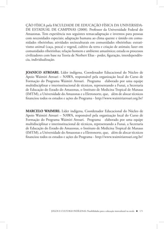 ÇÃO FÍSICA pela FACULDADE DE EDUCAÇÃO FÍSICA DA UNIVERSIDA-
DE ESTADUAL DE CAMPINAS (2008). Professor da Universidade Federal do
Amazonas. Tem experiência nos seguintes temas:adaptação e inventos para pessoas
com necessidades especiais; adaptação humana ao clima quente e úmido em comu-
nidades ribeirinhas; atividades socioculturais em comunidades ribeirinhas: extrati-
vismo animal (caça, pesca) e vegetal, cultivo da terra e criação de animais; lazer em
comunidades ribeirinhas; relação homem e ambiente amazônico; estuda os processos
civilizadores com base na Teoria de Norbert Elias - poder, figuração, interdependên-
cia, individualização.


JOANICO ATROARI. Líder indígena, Coordenador Educacional do  Núcleo de
Apoio Waimiri Atroari – NAWA, responsável pela organização local do Curso de
Formação do Programa Waimiri Atroari.    Programa   elaborado por uma equipe
multidisciplinar e interinstitucional de técnicos, representando a Funai, a Secretaria
de Educação do Estado do Amazonas, o Instituto de Medicina Tropical de Manaus
(IMTM), a Universidade do Amazonas e a Eletronorte, que,   além de alocar técnicos
financiou todos os estudos e ações do Programa - http://www.waimiriatroari.org.br/


MARCELO WAIMIRI. Líder indígena, Coordenador Educacional do  Núcleo de
Apoio Waimiri Atroari – NAWA, responsável pela organização local do Curso de
Formação do Programa Waimiri Atroari.    Programa   elaborado por uma equipe
multidisciplinar e interinstitucional de técnicos, representando a Funai, a Secretaria
de Educação do Estado do Amazonas, o Instituto de Medicina Tropical de Manaus
(IMTM), a Universidade do Amazonas e a Eletronorte, que,   além de alocar técnicos
financiou todos os estudos e ações do Programa - http://www.waimiriatroari.org.br/




                  JOGOS E CULTURAS INDÍGENAS: Possibilidades para a educação intercultural na escola  171
 