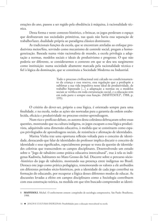 estações do ano, passou a ser regido pela obediência à máquina, à racionalidade téc-
nica.
         Desta forma e neste contexto histórico, o brincar, os jogos perderam o espaço
que desfrutavam nas sociedades primitivas, nas quais não havia essa separação de
trabalho/lazer, dualidade própria ao paradigma clássico dominante.
         As tradicionais funções da escola, que se encontram atreladas ao enfoque pro-
dutivista meios/fins, servindo como mecanismo de controle social, pregam a homo-
geneização. Baseada numa visão racionalista de mundo, a escola privilegia a adap-
tação a normas, modelos sociais e ideais de produtivismo e progresso. O que não
poderia ser diferente, se considerarmos o contexto em que se deu seu surgimento
como instituição: numa sociedade altamente marcada pela racionalidade técnica e
fiel à lógica da dominação, que se constituiu a Sociedade Moderna ou Industrial.

                                    Todo o processo civilizacional está calcado no condicionamen-
                                    to da criança e essa reserva, essa regulação que a predispõe a
                                    sublimar a sua vida impulsiva nesse ideal de produtividade, de
                                    trabalho hipostado [...] a adaptação a normas ou a modelos
                                    sociais se verifica em toda estruturação social, e a educação tem
                                    em toda parte e sempre essa função. (MAFFESOLI8, 1988, p.
                                    195).

        O critério do dever-ser, próprio a essa lógica, é orientado sempre para uma
finalidade, e na escola, todas as ações são norteadas para a garantia da ordem estabe-
lecida, eficácia e produtividade no processo ensino-aprendizagem.
        Num rico e profícuo debate, os autores desta coletânea debruçaram sobre essas
questões, mostrando que na cultura indígena, os jogos escapam a essa lógica produti-
vista, adquirindo uma dimensão educativa, à medida que se constituem como espa-
ços privilegiados de aprendizagens sociais, de resistência e afirmação de identidades.
        Marina Vinha traz uma oportuna reflexão voltada para o conceito de identi-
dade, destacando que falar de identidades do professor implica discutir o conceito de
identidade e seus significados, especialmente porque se trata da questão de identida-
des coletivas que transcendem os campos disciplinares. Desenvolvendo um estudo
sobre o “Jogo de tabuleiro como prática educativa intercultural”, traz à tela os indí-
genas Kadiwéu, habitantes no Mato Grosso do Sul. Discorre sobre o percurso sócio-
-histórico do jogo de tabuleiro, mostrando sua presença entre indígenas no Brasil.
Destaca este jogo como prática pedagógica, rememorando os valores a ele atribuídos
em diferentes períodos sócio-históricos, pois a identidade de cada jogo contribui na
formação do educando, por recuperar a lógica desses diferentes modos de educar. As
discussões levadas a efeito em campos disciplinares como a Sociologia contribuem
com essa construção teórica, na medida em que têm buscado compreender as identi-


8 MAFFESOLI, Michel. O conhecimento comum: compêndio de sociologia compreensiva. São Paulo: Brasiliense,
  1988.


16  JOGOS E CULTURAS INDÍGENAS: Possibilidades para a educação intercultural na escola
 