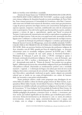 dades na interface entre indivíduos e sociedade.
       Artemis de Araujo Soares traz “O JOGO DE BOLINHA DE GUDE (PETE-
CA) PRATICADO COM CAROÇO DE TUCUMÃ”, excelente estudo realizado
com crianças indígenas da Amazônia baseado na teoria praxiológica de Pierre Parle-
bas. Essas crianças pertencem à Comunidade de Livramento, etnia Baré. Caracteri-
zado como uma atividade sócio-motora de alternância, muito mais que psicomotora,
o jogo de petecas apresenta uma lógica interna com características homogêneas nos
aspectos espaciais, temporais e materiais, estabelecendo uma rede de comunicações
entre os participantes. Esta rede inclui aqueles que desempenham as partes, ajudam a
preparar o terreno de jogo e, especialmente, aqueles que “fazem” os caroços de
Tucumã. A rede práxica de comunicações não inclui os espectadores ou qualquer pes-
soa fora da lógica interna. Cada um tem o seu papel nesta rede, mostrando uma forte
ligação entre o ambiente e a cultura local, aspectos importantes de sua lógica externa.
       A questão de formação de professores indígenas é a temática apresentada por
Maria do Socorro Craveiro de Albuquerque, através do trabalho intitulado “A EDU-
CAÇÃO FÍSICA NO PROJETO DE AUTORIA DA COMISSÃO PRÓ-ÍNDIO
DO ACRE. Refaz um percurso histórico da formação dos professores indígenas do
Acre, situando o ano de 2004, quando por força de exigências legais, os processos
educacionais junto às sociedades indígenas passaram da FUNAI para o MEC,
e a coordenação e execução de suas ações passou às Secretarias Estaduais e
Municipais de Educação. A partir de então a CPI-AC restringiu-se apenas à
formação continuada de professores indígenas. Descreve o curso de formação , que
teve início em 1983 e recebeu a denominação de “ Uma experiência de Auto-
ria”, denominada mais tarde de “Projeto de Autoria”. Esse projeto teve sua gênese
ligada à alfabetização de jovens das comunidades indígenas locais para finalidades de
valor político e cultural, relacionadas ao reordenamento positivo com a sociedade
nacional e regional, e à valorização da língua e da cultura por meio da nova escola
indígena, bem como a construção de um currículo indígena . Uma importante refle-
xão é feita sobre o aprendizado intelectual, no qual o sujeito adquire um conteúdo
cultural que se instala no seu corpo, ali imprimindo o seu caráter de humani-
dade, tão necessário a uma práxis transformadora.
       Numa produção coletiva, tendo como proposição uma abordagem da me-
mória lúdica de adultos e idosos de dezoito grupos étnicos de Mato Grosso, as pes-
quisadoras Beleni Saléte Grando, Severiá Idioriê Xavante e Neide da Silva Campos,
apresentam um trabalho realizado com professores indígenas em formação no Curso
de Licenciatura “3º Grau Indígena” da Universidade do Estado de Mato Grosso. Ao
apresentarem o jogo como um conteúdo da Educação Física, que deve ser inserido no
trabalho pedagógico do professor, a intenção é levar os alunos a vivenciarem prá-
ticas sociais que tenham significados em suas aldeias, que os desafiem para conhece-
rem novas formas de movimentar-se, de relacionar-se com os outros, de conhecer
novos materiais, criarem novas regras, construírem relações com o espaço, com
o tempo, com os colegas e consigo mesmo. Assim, trazem à tela práticas cor-

                   JOGOS E CULTURAS INDÍGENAS: Possibilidades para a educação intercultural na escola  17
 