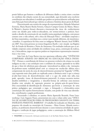 porais lúdicas que homens e mulheres de diferentes idades e etnias criam e recriam
no cotidiano das relações sociais da sua comunidade, aqui deixando uma excelente
contribuição aos educadores à medida que podem ser potencialmente utilizadas para
uma Educação Intercultural que valorize as culturas e histórias desses povos do Brasil.
        Descortinando um cenário do campo da etnomatemática, Eduardo Sebastiani
Ferrreira, Maria Beatriz Rocha Ferreira, Glaucio Campos Gomes de Matos, Marce-
lo Waimiri e Joanico Atroari, discutem a intersecção das áreas do conhecimento
como um desafio para todos os educadores, em termos teóricos e práticos. Acei-
tando o desafio da construção de um modelo numa população indígena, com pouco
contato com a vida urbana, sob a ótica da Educação Física – atividades corporais e
da Etno-matemática, convidam-nos a entrar num mundo diferente, do interétnico-
-científico. A experiência foi feita entre os indígenas Waimiri Atroari, local NAWA,
em 2007. Essa etnia pertence ao tronco linguístico Karib e está situada nas Regiões
Sul do Estado de Roraima e Norte do Amazonas. Os resultados indicam que as ati-
vidades corporais como atividades do cotidiano (caça, pesca, construção da maloca,
etc.), brincadeiras, jogos ou esportes podem ser importantes representações matemá-
ticas e vice versa.
        João Luiz da Costa Barros traz-nos oportunas reflexões sobre “VIVÊNCIAS
CORPORAIS ATRAVÉS DO BRINCAR NA EDUCAÇÃO FÍSICA INFAN-
TIL”. Destaca a contribuição do brincar no processo evolutivo da criança na escola
indígena ou não, e sua correlação com o cotidiano da criança, apoiando-se na idéia
de que o fator de referência para educação intercultural na aldeia e das interações
do professor numa realidade plural com as crianças nas escolas das aldeias, seja a
compreensão da teoria da zona de desenvolvimento proximal de Vygotsky9 (1998),
cuja expressão mais clara pode ser explicada como a distância entre o que a criança
já sabe fazer (zona de desenvolvimento real) e o que ela ainda não sabe, mas
pode aprender (zona de desenvolvimento potencial). A criança encontra muitos
desafios simbólicos e imaginários, e descobre formas de enfrentar estes mesmos
desafios com atitudes de superação presente na própria ação de quem brinca.
Daí a necessidade de identificação de elementos que levem a construção de uma
prática pedagógica que contemple o jogo, o brinquedo e a brincadeira como
constituição dos sujeitos historicamente situados, sem perder de vista suas identida-
des, contribuições e papéis profissionais.
        Encerrando a coletânea, os autores Maria Aparecida Rezende, Frans Leeu-
wenberg e Luiz Augusto Passos, presenteiam-nos com o relato sobre uma “OFICI-
NA DE ALFABETIZAÇÃO PARA OS PROFESSORES XAVANTE DA TERRA
INDÍGENA PIMENTEL BARBOSA”. O trabalho foi realizado em Matinha, uma
pequena vila situada no município de Canarana – Mato Grosso. Aliando teoria e
prática, os professores desenvolveram durante o curso inúmeras atividades de apren-
dizagem e confecção de jogos pedagógicos, como a construção do Alfabeto Móvel

9 VYGOTSKY, Lev Semenovich. A formação social da mente. 6. ed. São Paulo: Martins Fontes, 1998.


18  JOGOS E CULTURAS INDÍGENAS: Possibilidades para a educação intercultural na escola
 
