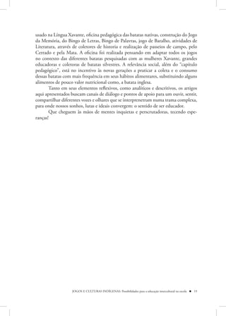 usado na Língua Xavante, oficina pedagógica das batatas nativas, construção do Jogo
da Memória, do Bingo de Letras, Bingo de Palavras, jogo de Baralho, atividades de
Literatura, através de coletores de historia e realização de passeios de campo, pelo
Cerrado e pela Mata. A oficina foi realizada pensando em adaptar todos os jogos
no contexto das diferentes batatas pesquisadas com as mulheres Xavante, grandes
educadoras e coletoras de batatas silvestres. A relevância social, além do “capítulo
pedagógico”, está no incentivo às novas gerações a praticar a coleta e o consumo
dessas batatas com mais frequência em seus hábitos alimentares, substituindo alguns
alimentos de pouco valor nutricional como, a batata inglesa.
       Tanto em seus elementos reflexivos, como analíticos e descritivos, os artigos
aqui apresentados buscam canais de diálogo e pontos de apoio para um ouvir, sentir,
compartilhar diferentes vozes e olhares que se interprenetram numa trama complexa,
para onde nossos sonhos, lutas e ideais convergem: o sentido de ser educador.
       Que cheguem às mãos de mentes inquietas e perscrutadoras, tecendo espe-
ranças!




                   JOGOS E CULTURAS INDÍGENAS: Possibilidades para a educação intercultural na escola  19
 