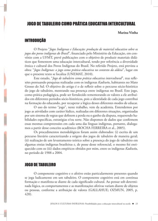 JOGO DE TABULEIRO COMO PRÁTICA EDUCATIVA INTERCULTURAL
                                                                                       Marina Vinha

INTRODUÇÃO

        O Projeto “Jogos Indígenas e Educação: produção de material educativo sobre os
jogos dos povos indígenas do Brasil”, financiado pelo Ministério da Educação, em con-
vênio com a UFMT, prevê publicações com o objetivo de produzir materiais didá-
ticos que fomentem uma educação intercultural, tendo por referência a diversidade
étnica e cultural dos Povos Indígenas do Brasil. No referido Projeto, está prevista a
obra: “Jogos Indígenas: o jogo como prática educativa no contexto da aldeia”, lugar em
que o presente texto se localiza (UNEMAT, 2010).
        Este estudo, “Jogo de tabuleiro como prática educativa intercultural”, traz refle-
xões pontuando pesquisas realizadas com os indígenas Kadiwéu, habitantes no Mato
Grosso do Sul. O objetivo do artigo é o de refletir sobre o percurso sócio-histórico
do jogo de tabuleiro, mostrando sua presença entre indígenas no Brasil. Este jogo,
como prática pedagógica, pode ser fortalecido rememorando os valores a ele atribuí-
dos em diferentes períodos sócio-históricos, pois a identidade de cada jogo contribui
na formação do educando, por recuperar a lógica desses diferentes modos de educar.
        O uso do termo “jogo”, neste trabalho, vem da academia. Entendemos por
jogo as atividades com caráter lúdico, realizadas em diferentes situações, organizadas
por um sistema de regras que definem a perda ou o ganho da disputa, requerendo ha-
bilidades específicas, estratégias e/ou sorte. Não dispomos de dados que confirmem
essas mesmas compreensões em cada uma das línguas indígenas, portanto, dialoga-
mos a partir desse conceito acadêmico (ROCHA FERREIRA et al., 2005).
        Os procedimentos metodológicos foram assim elaborados: (i) escrita de um
percurso literário caracterizando a origem dos jogos de tabuleiro de maneira geral;
(ii) realização de um levantamento teórico sobre a presença do jogo de tabuleiro em
algumas etnias indígenas brasileiras e, de posse desse referencial, o mesmo foi enri-
quecido com os (iii) dados empíricos obtidos por mim, entre os indígenas Kadiwéu,
no período de 1988 a 2004.


JOGO DE TABULEIRO

       O componente cognitivo e o afetivo estão particularmente presentes quando
se joga ludicamente em um tabuleiro. O componente cognitivo está em contínua
formação e manifesta-se diante de cada significado cultural. Ao pensar sob determi-
nada lógica, os comportamentos e as manifestações afetivas variam diante de objetos
ou pessoas, conforme a atribuição de valores (GALLAHUE; OZMUN, 2005, p.
420).

                    JOGOS E CULTURAS INDÍGENAS: Possibilidades para a educação intercultural na escola  23
 