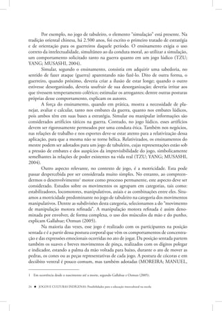 Por exemplo, no jogo de tabuleiro, o elemento “simulação” está presente. Na
tradição oriental chinesa, há 2.500 anos, foi escrito o primeiro tratado de estratégia
e de orientação para os guerreiros daquele período. O ensinamento exigia o uso
correto da intelectualidade, simultâneo ao da conduta moral, ao utilizar a simulação,
um comportamento solicitado tanto na guerra quanto em um jogo lúdico (TZU;
YANG; MUSASHI, 2004).
        Simular, segundo o ensinamento, consistia em adquirir uma sabedoria, no
sentido de fazer ataque (guerra) aparentando não fazê-lo. Dito de outra forma, o
guerreiro, quando próximo, deveria criar a ilusão de estar longe; quando o outro
estivesse desorganizado, deveria usufruir de sua desorganização; deveria irritar aos
que tivessem temperamento colérico; estimular os arrogantes; dentre outras posturas
próprias desse comportamento, explicam os autores.
        A força do ensinamento, quando em prática, mostra a necessidade de pla-
nejar, avaliar e calcular, tanto nos embates da guerra, quanto nos embates lúdicos,
pois ambos têm em suas bases a estratégia. Simular ou manipular informações são
considerados artifícios táticos na guerra. Contudo, no jogo lúdico, esses artifícios
devem ser rigorosamente permeados por uma conduta ética. Também nos negócios,
nas relações de trabalho e nos esportes deve-se estar atento para a relativização dessa
aplicação, para que a mesma não se torne bélica. Relativizados, os ensinamentos do
mestre podem ser adotados para um jogo de tabuleiro, cujas representações estão sob
a pressão de embates e dos auspícios da imprevisibilidade do jogo, simbolicamente
semelhantes às relações de poder existentes na vida real (TZU; YANG; MUSASHI,
2004).
        Outro aspecto relevante, no contexto de jogo, é a motricidade. Esta pode
passar despercebida por ser considerada muito simples. No entanto, ao compreen-
dermos o desenvolvimento1 motor como processo permanente, este aspecto deve ser
considerado. Estudos sobre os movimentos os agrupam em categorias, tais como:
estabilizadores, locomotores, manipulativos, axiais e as combinações entre eles. Situ-
amos a motricidade predominante no jogo de tabuleiro na categoria dos movimentos
manipulativos. Dentre as subdivisões desta categoria, selecionamos a do “movimento
de manipulação motora refinada”. A manipulação motora refinada é assim deno-
minada por envolver, de forma complexa, o uso dos músculos da mão e do punho,
explicam Gallahue; Ozmun (2005).
        Na maioria das vezes, esse jogo é realizado com os participantes na posição
sentada e é a partir dessa postura corporal que vêm os comportamentos de concentra-
ção e das expressões emocionais ocorridas no ato de jogar. Da posição sentada partem
também os suaves e breves movimentos de pinça, realizados com os dígitos polegar
e indicador, estando a palma da mão voltada para baixo, durante o ato de mover as
pedras, os cones ou as peças representativas de cada jogo. A postura de cócoras e em
decúbito ventral é pouco comum, mas também adotadas (MOREIRA; MANUEL,

1 Em ocorrência desde o nascimento até a morte, segundo Gallahue e Ozmun (2005).


24  JOGOS E CULTURAS INDÍGENAS: Possibilidades para a educação intercultural na escola
 
