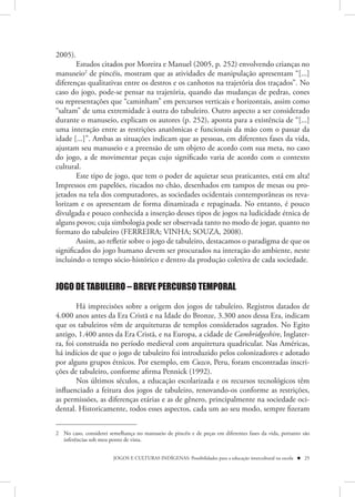 2005).
        Estudos citados por Moreira e Manuel (2005, p. 252) envolvendo crianças no
manuseio2 de pincéis, mostram que as atividades de manipulação apresentam “[...]
diferenças qualitativas entre os destros e os canhotos na trajetória dos traçados”. No
caso do jogo, pode-se pensar na trajetória, quando das mudanças de pedras, cones
ou representações que “caminham” em percursos verticais e horizontais, assim como
“saltam” de uma extremidade à outra do tabuleiro. Outro aspecto a ser considerado
durante o manuseio, explicam os autores (p. 252), aponta para a existência de “[...]
uma interação entre as restrições anatômicas e funcionais da mão com o passar da
idade [...]”. Ambas as situações indicam que as pessoas, em diferentes fases da vida,
ajustam seu manuseio e a preensão de um objeto de acordo com sua meta, no caso
do jogo, a de movimentar peças cujo significado varia de acordo com o contexto
cultural.
        Este tipo de jogo, que tem o poder de aquietar seus praticantes, está em alta!
Impressos em papelões, riscados no chão, desenhados em tampos de mesas ou pro-
jetados na tela dos computadores, as sociedades ocidentais contemporâneas os reva-
lorizam e os apresentam de forma dinamizada e repaginada. No entanto, é pouco
divulgada e pouco conhecida a inserção desses tipos de jogos na ludicidade étnica de
alguns povos; cuja simbologia pode ser observada tanto no modo de jogar, quanto no
formato do tabuleiro (FERREIRA; VINHA; SOUZA, 2008).
        Assim, ao refletir sobre o jogo de tabuleiro, destacamos o paradigma de que os
significados do jogo humano devem ser procurados na interação do ambiente, neste
incluindo o tempo sócio-histórico e dentro da produção coletiva de cada sociedade.


JOGO DE TABULEIRO – BREVE PERCURSO TEMPORAL

        Há imprecisões sobre a origem dos jogos de tabuleiro. Registros datados de
4.000 anos antes da Era Cristã e na Idade do Bronze, 3.300 anos dessa Era, indicam
que os tabuleiros vêm de arquiteturas de templos considerados sagrados. No Egito
antigo, 1.400 antes da Era Cristã, e na Europa, a cidade de Cambridgeshire, Inglater-
ra, foi construída no período medieval com arquitetura quadricular. Nas Américas,
há indícios de que o jogo de tabuleiro foi introduzido pelos colonizadores e adotado
por alguns grupos étnicos. Por exemplo, em Cuzco, Peru, foram encontradas inscri-
ções de tabuleiro, conforme afirma Pennick (1992).
        Nos últimos séculos, a educação escolarizada e os recursos tecnológicos têm
influenciado a feitura dos jogos de tabuleiro, renovando-os conforme as restrições,
as permissões, as diferenças etárias e as de gênero, principalmente na sociedade oci-
dental. Historicamente, todos esses aspectos, cada um ao seu modo, sempre fizeram


2 No caso, considerei semelhança no manuseio de pincéis e de peças em diferentes fases da vida, portanto são
  inferências sob meu ponto de vista.


                        JOGOS E CULTURAS INDÍGENAS: Possibilidades para a educação intercultural na escola  25
 