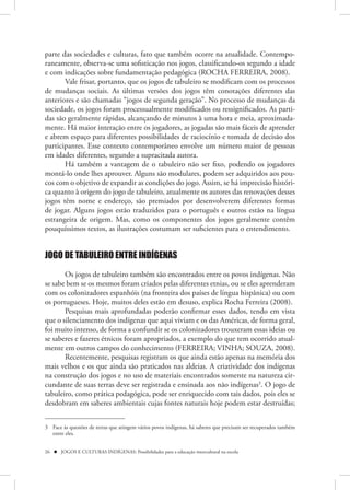 parte das sociedades e culturas, fato que também ocorre na atualidade. Contempo-
raneamente, observa-se uma sofisticação nos jogos, classificando-os segundo a idade
e com indicações sobre fundamentação pedagógica (ROCHA FERREIRA, 2008).
       Vale frisar, portanto, que os jogos de tabuleiro se modificam com os processos
de mudanças sociais. As últimas versões dos jogos têm conotações diferentes das
anteriores e são chamadas “jogos de segunda geração”. No processo de mudanças da
sociedade, os jogos foram processualmente modificados ou ressignificados. As parti-
das são geralmente rápidas, alcançando de minutos à uma hora e meia, aproximada-
mente. Há maior interação entre os jogadores, as jogadas são mais fáceis de aprender
e abrem espaço para diferentes possibilidades de raciocínio e tomada de decisão dos
participantes. Esse contexto contemporâneo envolve um número maior de pessoas
em idades diferentes, segundo a supracitada autora.
       Há também a vantagem de o tabuleiro não ser fixo, podendo os jogadores
montá-lo onde lhes aprouver. Alguns são modulares, podem ser adquiridos aos pou-
cos com o objetivo de expandir as condições do jogo. Assim, se há imprecisão históri-
ca quanto à origem do jogo de tabuleiro, atualmente os autores das renovações desses
jogos têm nome e endereço, são premiados por desenvolverem diferentes formas
de jogar. Alguns jogos estão traduzidos para o português e outros estão na língua
estrangeira de origem. Mas, como os componentes dos jogos geralmente contêm
pouquíssimos textos, as ilustrações costumam ser suficientes para o entendimento.


JOGO DE TABULEIRO ENTRE INDÍGENAS

       Os jogos de tabuleiro também são encontrados entre os povos indígenas. Não
se sabe bem se os mesmos foram criados pelas diferentes etnias, ou se eles aprenderam
com os colonizadores espanhóis (na fronteira dos países de língua hispânica) ou com
os portugueses. Hoje, muitos deles estão em desuso, explica Rocha Ferreira (2008).
       Pesquisas mais aprofundadas poderão confirmar esses dados, tendo em vista
que o silenciamento dos indígenas que aqui viviam e os das Américas, de forma geral,
foi muito intenso, de forma a confundir se os colonizadores trouxeram essas ideias ou
se saberes e fazeres étnicos foram apropriados, a exemplo do que tem ocorrido atual-
mente em outros campos do conhecimento (FERREIRA; VINHA; SOUZA, 2008).
       Recentemente, pesquisas registram os que ainda estão apenas na memória dos
mais velhos e os que ainda são praticados nas aldeias. A criatividade dos indígenas
na construção dos jogos e no uso de materiais encontrados somente na natureza cir-
cundante de suas terras deve ser registrada e ensinada aos não indígenas3. O jogo de
tabuleiro, como prática pedagógica, pode ser enriquecido com tais dados, pois eles se
desdobram em saberes ambientais cujas fontes naturais hoje podem estar destruídas;


3 Face às questões de terras que atingem vários povos indígenas, há saberes que precisam ser recuperados também
  entre eles.


26  JOGOS E CULTURAS INDÍGENAS: Possibilidades para a educação intercultural na escola
 