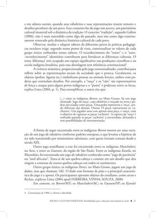 e em saberes sociais, quando seus tabuleiros e suas representações trazem temores e
desafios peculiares de um povo. Esse conjunto faz do jogo um acervo, um patrimônio
cultural imaterial sob a dinâmica da tradição. O conceito “tradição”, segundo Gallois
(2006), não é mais entendido como algo do passado, mas sim como algo continu-
amente renovado pela dinâmica histórico-cultural de cada povo.
        Observar, mediar e adaptar saberes de diferentes povos às práticas pedagógi-
cas escolares exige, segundo nosso ponto de vista, contextualizar os valores de cada
grupo étnico embutidos nesses saberes. O reconhecimento do “outro” e o “auto-
-reconhecimento” identitário contribuem para fortalecer as diferenças culturais. O
tema ‘diferença’ tem ocupado um espaço significativo nas produções científicas e na
escola indígena brasileira, pois essa abordagem tem referência constitucional4.
        A vivência mimética, proporcionada pelo jogo contextualizado, contribui para
refletir sobre as representações sociais da sociedade que o pratica. Geralmente, os
objetos (pedras, figuras etc.) simbolizam pessoas ou animais ferozes, ambos com po-
deres que estimulam desafios. Por exemplo, a “onça” e os “cães” são representativos
de força e ataque para alguns povos indígenas e o “puma” é poderoso entre os Incas,
explica Lima (2004, p. 1). Para exemplificar, o autor cita que:

                                    [...] entre os indígenas Bororo, no Mato Grosso, há um jogo
                                    chamado ‘jogo da onça’, cujo tabuleiro é traçado na terra e pe-
                                    dras são usadas como peças. Uma pedra representa a ‘onça’, sen-
                                    do diferente das demais. Outras 15 peças representam os ‘ca-
                                    chorros’. Um jogador atua com apenas uma peça, a ‘onça’, com
                                    o objetivo de capturar as peças ‘cachorro’. A captura da ’onça’ é
                                    realizada quando as peças ‘cachorro’ a encurralam, deixando-a
                                    sem possibilidades de movimentação.


       A forma de jogar encontrada entre os indígenas Bororo mostra ser uma varia-
ção de um jogo de tabuleiro conforme padrões europeus, o que levanta a hipótese de
ter sido transmitido por missionários salesianos, com quem tiveram contato desde o
século XIX.
       Outro jogo semelhante a esse foi encontrado entre os indígenas Manchakeri,
no Acre, e entre os Guarani, da região de São Paulo. Entre os indígenas Kanela, no
Maranhão, foi encontrado um jogo de tabuleiro conhecido como “jogo de paciência”
ou “anel africano”. Trata-se de um quebra-cabeça e consiste em um desafio que deu
origem a centenas de outros quebra-cabeças em todos os continentes.
       Outro grupo étnico, os indígenas Pareci, no Mato Grosso, jogam um jogo de
dados, mas que chamam ‘rifa’. O dado tem formato de pião e a principal caracterís-
tica do jogo é a aposta. Os participantes apostam objetos do cotidiano, como arcos e
flechas, explicou Lima (2004 apud FERREIRA; VINHA; SOUZA, 2008)
       Em comum, os Bororo/MT; os Manchakeri/AC; os Guarani/SP; os Kanela/

4 Constituição de 1988 e o direito à alteridade.


                         JOGOS E CULTURAS INDÍGENAS: Possibilidades para a educação intercultural na escola  27
 