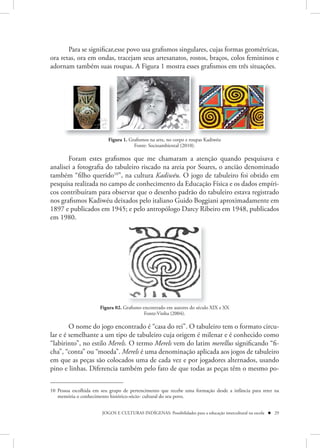 Para se significar,esse povo usa grafismos singulares, cujas formas geométricas,
ora retas, ora em ondas, tracejam seus artesanatos, rostos, braços, colos femininos e
adornam também suas roupas. A Figura 1 mostra esses grafismos em três situações.




                          Figura 1. Grafismos na arte, no corpo e roupas Kadiwéu
                                      Fonte: Socioambiental (2010).

       Foram estes grafismos que me chamaram a atenção quando pesquisava e
analisei a fotografia do tabuleiro riscado na areia por Soares, o ancião denominado
também “filho querido10”, na cultura Kadiwéu. O jogo de tabuleiro foi obtido em
pesquisa realizada no campo de conhecimento da Educação Física e os dados empíri-
cos contribuíram para observar que o desenho padrão do tabuleiro estava registrado
nos grafismos Kadiwéu deixados pelo italiano Guido Boggiani aproximadamente em
1897 e publicados em 1945; e pelo antropólogo Darcy Ribeiro em 1948, publicados
em 1980.




                      Figura 02. Grafismo encontrado em autores do século XIX e XX
                                           Fonte:Vinha (2004).

        O nome do jogo encontrado é “casa do rei”. O tabuleiro tem o formato circu-
lar e é semelhante a um tipo de tabuleiro cuja origem é milenar e é conhecido como
“labirinto”, no estilo Merels. O termo Merels vem do latim merellus significando “fi-
cha”, “conta” ou “moeda”. Merels é uma denominação aplicada aos jogos de tabuleiro
em que as peças são colocados uma de cada vez e por jogadores alternados, usando
pino e linhas. Diferencia também pelo fato de que todas as peças têm o mesmo po-


10 Pessoa escolhida em seu grupo de pertencimento que recebe uma formação desde a infância para reter na
   memória o conhecimento histórico-sócio- cultural do seu povo.


                       JOGOS E CULTURAS INDÍGENAS: Possibilidades para a educação intercultural na escola  29
 