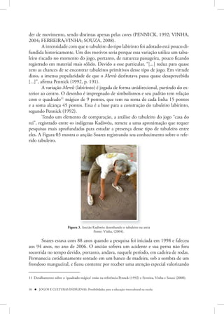 der de movimento, sendo distintas apenas pelas cores (PENNICK, 1992; VINHA,
2004; FERREIRA;VINHA; SOUZA, 2008).
         A intensidade com que o tabuleiro do tipo labirinto foi adotado está pouco di-
fundida historicamente. Um dos motivos seria porque essa variação utiliza um tabu-
leiro riscado no momento do jogo, portanto, de natureza passageira, pouco ficando
registrado em material mais sólido. Devido a esse particular, “[...] reduz para quase
zero as chances de se encontrar tabuleiros primitivos desse tipo de jogo. Em virtude
disso, a imensa popularidade de que o Merels desfrutava passa quase desapercebida
[...]”, afirma Pennick (1992, p. 191).
         A variação Merels (labirinto) é jogada de forma unidirecional, partindo do ex-
terior ao centro. O desenho é impregnado de simbolismos e seu padrão tem relação
com o quadrado11 mágico de 9 pontos, que tem na soma de cada linha 15 pontos
e a soma alcança 45 pontos. Essa é a base para a construção do tabuleiro labirinto,
segundo Pennick (1992).
         Tendo um elemento de comparação, a análise do tabuleiro do jogo “casa do
rei”, registrado entre os indígenas Kadiwéu, remete a uma aproximação que requer
pesquisas mais aprofundadas para estudar a presença desse tipo de tabuleiro entre
eles. A Figura 03 mostra o ançião Soares registrando seu conhecimento sobre o refe-
rido tabuleiro.




                           Figura 3. Ancião Kadiwéu desenhando o tabuleiro na areia
                                            Fonte: Vinha, (2004).

       Soares estava com 88 anos quando a pesquisa foi iniciada em 1998 e faleceu
aos 94 anos, no ano de 2006. O ancião sofrera um acidente e sua perna não fora
socorrida no tempo devido, portanto, andava, naquele período, em cadeira de rodas.
Permanecia cotidianamente sentado em um banco de madeira, sob a sombra de um
frondoso mangueiral, e ficou contente por receber uma atenção especial valorizando

11 Detalhamento sobre o ‘quadrado mágico’ estão na referência Pennck (1992) e Ferreira, Vinha e Souza (2008).


30  JOGOS E CULTURAS INDÍGENAS: Possibilidades para a educação intercultural na escola
 