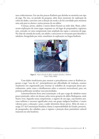seus conhecimentos. Era um dos poucos Kadiwéu que detinha na memória esse tipo
de jogo. Por isso, no período da pesquisa, além desse momento de explicação da
coleta de dados, conversei com a direção da escola e ele foi convidado para ministrar
uma aula para os alunos e outras pessoas da sua aldeia.
       Crianças, jovens, adultos e outros idosos ficaram ao redor dele. Riam, solici-
tavam explicações de como jogar, enquanto eu, do lugar de pesquisadora, registrava
sem, contudo, ter uma compreensão mais ampliada das regras e contextos do jogo.
No chão da varanda da escola, um adulto e uma jovem se revezaram para desenhar o
tabuleiro, fotografado por mim, simultâneo às explicações na língua Kadiwéu




                 Figura 4. Aula na Escola da aldeia, estudante desenha o tabuleiro.
                                      Fonte: Vinha (2004).

       Com dados insuficientes para mostrar o procedimento como os Kadiwéu jo-
gavam o jogo “casa do rei”, principalmente por dificuldades de tradução, estamos
atualmente nos organizando para retomar os trabalhos de recuperação desses pro-
cedimentos, assim como o detalhamento sobre o contexto sociocultural, para, em
próxima publicação socializar essas preciosidades.
       Lamentavelmente ficou uma constatação: a de que o jogo de tabuleiro estava
pouco praticado, talvez em desuso, pelas novas gerações da aldeia Bodoquena, onde
Soares vivia. Segundo nossa compreensão, o registro de um jogo, cuja história atra-
vessa milênios e encontra significados entre um grupo indígena brasileiro, é muito
valoroso para a educação e para a saúde identitária desses povos. Além do mais, o
artigo 217 da Constituição brasileira chama à responsabilidade do Estado, portanto,
do pesquisador, dos cidadãos, para o registro e proteção desse patrimônio cultural
imaterial em solo brasileiro.




                   JOGOS E CULTURAS INDÍGENAS: Possibilidades para a educação intercultural na escola  31
 