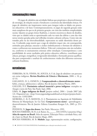 CONSIDERAÇÕES FINAIS

        Os jogos de tabuleiro são atividades lúdicas que propiciam o desenvolvimento
de estratégia, de relações sociais e fortalecem o construto das identidades étnicas. Os
jogos de tabuleiro são importantes meios para integrar todas as idades em proces-
sos educativos e de lazer. Contemporaneamente, os jogos de segunda geração estão
mais complexos do que os de primeira geração, em vista das também complexidades
sociais. Quanto ao grupo étnico Kadiwéu, o mesmo encontra-se diante de desafios,
visto que as cidades estão se aproximando cada vez mais das aldeias e com elas vêm
novas tensões geradas pelas mal refletidas invasões culturais urbanas. Como não são
tratadas pela via da interculturalidade, repercutem na saúde identitária desses po-
vos. A reduzida carga motriz que o jogo de tabuleiro requer são, em contrapartida,
estímulos para planejar, executar e avaliar simbolicamente o formato do tabuleiro e
como o utilizavam nos momentos lúdicos. Vida real e mimetismo não são excluden-
tes, conforme os ensinamentos orientais sobre simulação. Contemporâneos e com
possibilidade de serem mediados pela prática educativa reflexiva, contribuem para
educar, proteger, ressignificar, revigorando identidades e formando pessoas qualifica-
das para compreender e usufruir de conhecimentos vindos dos diferentes universos
culturais brasileiros.


REFERÊNCIAS
FERREIRA, M. B.; VINHA, M.; SOUZA, A. F. de. Jogo de tabuleiro: um percurso
em etnias indígenas. Revista Brasileira de Ciência e Movimento, 2008. v. 16, p.
47-55.
GALLAHUE, D. L; OZMUN, J. Compreendendo o desenvolvimento motor –
bebês, crianças, adolescentes e adultos. Rio de Janeiro: Editora Phorte, 2005.
GALLOIS, D.T. Patrimônio cultural imaterial e povos indígenas: exemplos no
Amapá e norte do Pará. São Paulo: Iepé, 2006.
LIMA, M. Jogos indígenas do Brasil [projeto online], 2004 – [citado 2007 July
12]. Disponível em: <http://www.jogosindigenasdobrasil.art.br/port/projeto.html>.
Acesso em: 13/02/2009.
MOREIRA, C. R. P.; MANUEL, E. J. Planejamento na Aquisição de Habilidades
Motoras de Manipulação. In: Go Tani. Comportamento motor - aprendizagem e
desenvolvimento. Rio de Janeiro: Editora Guanabara Koogan S.A., 2005. p. 251-
258.
PENNICK, N. Jogos dos deuses. São Paulo: Mercuryo, 1992.
ROCHA FERREIRA, M. B. et al. Raízes. In______. DA COSTA, Lamartine (Org.)
Atlas do esporte no Brasil: Atlas do esporte, Educação Física e atividade física, saú-
de e lazer no Brasil. Rio de Janeiro: Shape, 2005.
ROCHA FERREIRA, M. B. Módulo: Jogo, representações sociais, configurações,

32  JOGOS E CULTURAS INDÍGENAS: Possibilidades para a educação intercultural na escola
 
