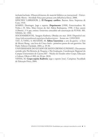 inclusão/exclusão. (Desenvolvimento de material didático ou instrucional - Univer-
sidade Aberta - Atividade Física para pessoas com deficiência física), 2008.
SÁNCHEZ LABRADOR, J. El Paraguay católico. Buenos Aires: Imprensa de
Coni, 1910.
SOARES, Domingos. Jogo e esporte. Depoimento [1998]. Entrevistadora: M.
Vinha e H. Silva. Mato Grosso do Sul: Aldeia Bodoquena, 1998. 2 fitas cassete
(120min), 3 ¾ pps, estéreo. Entrevista concedida sob autorização da FUNAI- MS.
VINHA, M. 1999.
SOCIOAMBIENTAL. Imagens Kadiwéu. Obtidas em mar. 2010. Disponível em:
<http://pib.socioambiental.org/pt/povo/kadiweu/print>. Acesso em: 13/03/2010
TZU, S; YANG, S; MUSASHI, M. Sábios Guerreiros: a arte da guerra - o livro
de Mestre Shang - um livro de Cinco Anéis - primeiros passos do um guerreiro. São
Paulo: Editora Claridade, 2004. p. 29-30.
UNIVERSIDADE DO ESTADO DE MATO GROSSO (UNEMAT). Documento
emitido pela Pró-Reitoria de Pesquisa e Pós-Graduação, Coordenação Regional do
Campus Universitário de Cáceres-MT - Núcleo de Estudos sobre Corpo, Educação
e Cultura, Oficio nº.003, de 28 jan, 2010.
VINHA, M. Corpo-sujeito Kadiwéu: jogo e esporte [tese]. Campinas: Faculdade
de Educação Física, 2004.




                  JOGOS E CULTURAS INDÍGENAS: Possibilidades para a educação intercultural na escola  33
 