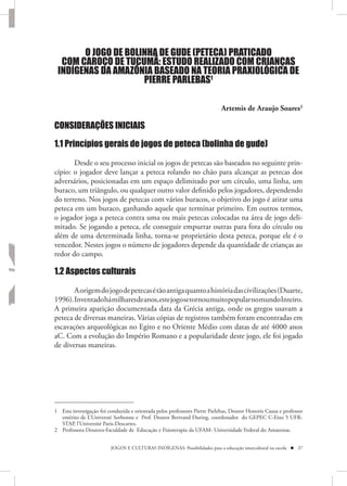O JOGO DE BOLINHA DE GUDE (PETECA) PRATICADO
  COM CAROÇO DE TUCUMÃ: ESTUDO REALIZADO COM CRIANÇAS
 INDÍGENAS DA AMAZÔNIA BASEADO NA TEORIA PRAXIOLÓGICA DE
                     PIERRE PARLEBAS1

                                                                            Artemis de Araujo Soares2

CONSIDERAÇÕES INICIAIS

1.1 Princípios gerais de jogos de peteca (bolinha de gude)

       Desde o seu processo inicial os jogos de petecas são baseados no seguinte prin-
cípio: o jogador deve lançar a peteca rolando no chão para alcançar as petecas dos
adversários, posicionadas em um espaço delimitado por um círculo, uma linha, um
buraco, um triângulo, ou qualquer outro valor definido pelos jogadores, dependendo
do terreno. Nos jogos de petecas com vários buracos, o objetivo do jogo é atirar uma
peteca em um buraco, ganhando aquele que terminar primeiro. Em outros termos,
o jogador joga a peteca contra uma ou mais petecas colocadas na área de jogo deli-
mitado. Se jogando a peteca, ele conseguir empurrar outras para fora do círculo ou
além de uma determinada linha, torna-se proprietário desta peteca, porque ele é o
vencedor. Nestes jogos o número de jogadores depende da quantidade de crianças ao
redor do campo.

1.2 Aspectos culturais
       A origem do jogo de petecas é tão antiga quanto a história das civilizações (Duarte,
1996). Inventado há milhares de anos, este jogo se tornou muito popular no mundo Inteiro.
A primeira aparição documentada data da Grécia antiga, onde os gregos usavam a
peteca de diversas maneiras. Várias cópias de registros também foram encontradas em
escavações arqueológicas no Egito e no Oriente Médio com datas de até 4000 anos
aC. Com a evolução do Império Romano e a popularidade deste jogo, ele foi jogado
de diversas maneiras.




1 Esta investigação foi conduzida e orientada pelos professores Pierre Parlebas, Doutor Honoris Causa e professor
  emérito de L’Universté Sorbonne e Prof. Doutor Bertrand During, coordenador do GEPEC C-Eixo 5 UFR-
  STAP, l’Université Paris-Descartes.
2 Professora Doutora-Faculdade de Educação e Fisioterapia da UFAM- Universidade Federal do Amazonas.


                         JOGOS E CULTURAS INDÍGENAS: Possibilidades para a educação intercultural na escola  37
 