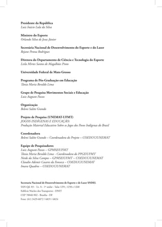 Presidente da República
Luiz Inácio Lula da Silva

Ministro do Esporte
Orlando Silva de Jesus Júnior

Secretária Nacional de Desenvolvimento do Esporte e do Lazer
Rejane Penna Rodrigues

Diretora do Departamento de Ciência e Tecnologia do Esporte
Leila Mirtes Santos de Magalhães Pinto

Universidade Federal de Mato Grosso

Programa de Pós-Graduação em Educação
Tânia Maria Beraldo Lima

Grupo de Pesquisa Movimentos Sociais e Educação
Luiz Augusto Passos

Organização
Beleni Saléte Grando

Projeto de Pesquisa (UNEMAT-UFMT)
JOGOS INDÍGENAS E EDUCAÇÃO:
Produção Material Educativo Sobre os Jogos dos Povos Indígenas do Brasil

Coordenadora
Beleni Saléte Grando – Coordenadora do Projeto – COEDUC/UNEMAT

Equipe de Pesquisadores
Luiz Augusto Passos – GPMSE/UFMT
Tânia Maria Beraldo Lima - Coordenadora do PPGE/UFMT
Neide da Silva Campos – GPMSE/UFMT – COEDUC/UNEMAT
Claudio Ademir Casares da Fonseca – COEDUC/UNEMAT
Imara Quadros – COEDUC/UNEMAT



Secretaria Nacional de Desenvolvimento de Esporte e de Lazer SNDEL
SAN Qd. 03 - Lt. A - 1º andar - Salas 1291, 1250 e 1268
Edifício Núcleo dos Transportes - DNIT
CEP 70040-902 - Brasília - DF
Fone: (61) 3429-6872 / 6835 / 6824
 
