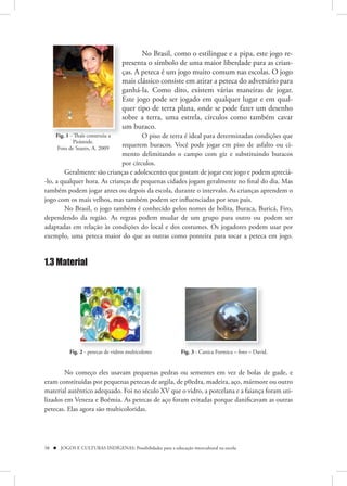 No Brasil, como o estilingue e a pipa, este jogo re-
                                   presenta o símbolo de uma maior liberdade para as crian-
                                   ças. A peteca é um jogo muito comum nas escolas. O jogo
                                   mais clássico consiste em atirar a peteca do adversário para
                                   ganhá-la. Como dito, existem várias maneiras de jogar.
                                   Este jogo pode ser jogado em qualquer lugar e em qual-
                                   quer tipo de terra plana, onde se pode fazer um desenho
                                   sobre a terra, uma estrela, círculos como também cavar
                                   um buraco.
     Fig. 1 - Thaïs construiu a       O piso de terra é ideal para determinadas condições que
              Pirâmide.
      Foto de Soares, A. 2009
                              requerem buracos. Você pode jogar em piso de asfalto ou ci-
                              mento delimitando o campo com giz e substituindo buracos
                              por círculos.
        Geralmente são crianças e adolescentes que gostam de jogar este jogo e podem apreciá-
-lo, a qualquer hora. As crianças de pequenas cidades jogam geralmente no final do dia. Mas
também podem jogar antes ou depois da escola, durante o intervalo. As crianças aprendem o
jogo com os mais velhos, mas também podem ser influenciadas por seus pais.
        No Brasil, o jogo também é conhecido pelos nomes de bolita, Buraca, Buricá, Firo,
dependendo da região. As regras podem mudar de um grupo para outro ou podem ser
adaptadas em relação às condições do local e dos costumes. Os jogadores podem usar por
exemplo, uma peteca maior do que as outras como ponteira para tocar a peteca em jogo.


1.3 Material




           Fig. 2 - petecas de vidros multicolores           Fig. 3 - Canica Formica – foto – David.


        No começo eles usavam pequenas pedras ou sementes em vez de bolas de gude, e
eram constituídas por pequenas petecas de argila, de p0edra, madeira, aço, mármore ou outro
material autêntico adequado. Foi no século XV que o vidro, a porcelana e a faiança foram uti-
lizados em Veneza e Boêmia. As petecas de aço foram evitadas porque danificavam as outras
petecas. Elas agora são multicoloridas.




38  JOGOS E CULTURAS INDÍGENAS: Possibilidades para a educação intercultural na escola
 