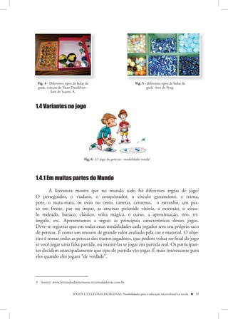 Fig. 4 - Diferentes tipos de bolas de                               Fig. 5 - diferentes tipos de bolas de
 gude, coleção de Thais Daudebon -                                           gude -foto de Peng.
          foto de Soares, A.



1.4 Variantes no jogo




                                  Fig. 6 - O jogo de petecas– modalidade ronda3




1.4.1 Em muitas partes do Mundo
        A literatura mostra que no mundo todo há diferentes regras de jogo:
O perseguidor, o viaduto, o conquistador, o círculo ganancioso, a trama,
pote, o mata-mata, os ovos no cesto, canetas, centenas, o estranho, um pas-
so em frente, par ou ímpar, as ameixas pirâmide vitória, a extensão, o círcu-
lo rodeado, buraco, clássico, volta mágica, o curso, a aproximação, tiro, tri-
ângulo, etc. Apresentamos a seguir as principais características desses jogos.
Deve-se registrar que em todas essas modalidades cada jogador tem seu próprio saco
de petecas. É como um tesouro de grande valor avaliado pela cor e material. O obje-
tivo é tomar todas as petecas dos outros jogadores, que podem voltar no final do jogo
se você jogar uma falsa partida, ou mantê-las se jogar em partida real. Os participan-
tes decidem antecipadamente que tipo de partida vão jogar. É mais interessante para
eles quando eles jogam “de verdade”.




3 Source: www.fernandodannemann.recantodasletras.com.br


                          JOGOS E CULTURAS INDÍGENAS: Possibilidades para a educação intercultural na escola  39
 