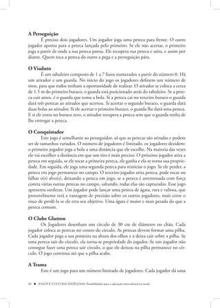 A Perseguição
       É preciso dois jogadores. Um jogador joga uma peteca para frente. O outro
jogador aponta para a peteca lançada pelo primeiro. Se ele não acertar, o primeiro
joga a partir de onde a sua peteca parou. Ele recupera sua peteca e atira, e assim por
diante. Quem toca a peteca do outro a pega e a perseguição pára.

O Viaduto
        É um tabuleiro composto de 1 a 7 furos numerados a partir do número 0. Há
um atirador e um guarda. No início do jogo os jogadores definem um número de
tiros, para que todos tenham a oportunidade de realizar. O atirador se coloca a cerca
de 1.5 m do primeiro buraco, o guarda está posicionado atrás do tabuleiro. Se a pete-
ca cair antes, é o guarda que toma a bola. Si a peteca cai no terceiro buraco o guarda
dará três petecas ao atirador que acertou. Si acertar o segundo buraco, o guarda dará
duas bolas ao atirador. Si ele acertar o primeiro buraco, o guarda lhe dará uma peteca.
E si ele entra no buraco zero, o atirador recupera a peteca sem que o guarda tenha de
lhe entregar a peteca.

O Conquistador
        Este jogo é semelhante ao perseguidor, só que as petecas são atiradas e podem
ser de tamanhos variados. O número de jogadores é limitado. os jogadores decidem:
o primeiro jogador joga a bola a uma distância que ele escolhe. Na maioria das vezes
ele vai escolher a distância em que um tiro é mais preciso. O próximo jogador atira a
peteca em seguida, se ele tocar a primeira peteca, ele ganha e ela se torna sua proprie-
dade. Em seguida, ele joga uma segunda peteca para reiniciar o jogo. Se ele perder, a
peteca em jogo permanece no campo. O terceiro jogador atira peteca, pode tocar ou
falhar o(s) alvo(s), deixando a peteca em jogo, se a peteca é arremessada com força
contra várias outras petecas no campo, saltando, todas elas são capturadas. Esse jogo
apresenta sutilezas. Um jogador pode lançar uma peteca de ágata, rara e valiosa, que
provavelmente terá a vantagem de precisão sobre os outros jogadores, mais corre o
risco de perdê-la se ele erra seu objetivo. Uma ágata é maior e mais pesada do que a
peteca comum.

O Clube Glutton
       Os Jogadores desenham um círculo de 30 cm de diâmetro no chão. Cada
jogador coloca as petecas no centro do círculo. As petecas devem formar uma pilha.
Cada jogador pega a sua ponteira na altura dos olhos e a deixa cair sobre a pilha. Se
uma peteca sair do círculo, ela torna-se propriedade do jogador. Se um jogador não
consegue fazer uma peteca sair círculo, o que ele deixou na pilha permanece no cír-
culo. O jogo continua até que a pilha acabe.

A Trama 
         Este é um jogo para um número limitado de jogadores. Cada jogador dá uma

40  JOGOS E CULTURAS INDÍGENAS: Possibilidades para a educação intercultural na escola
 
