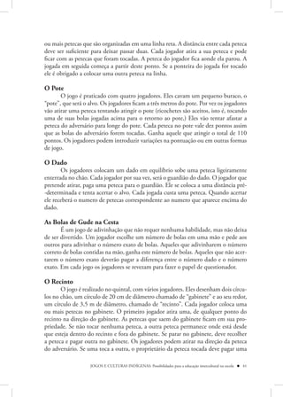 ou mais petecas que são organizadas em uma linha reta. A distância entre cada peteca
deve ser suficiente para deixar passar duas. Cada jogador atira a sua peteca e pode
ficar com as petecas que foram tocadas. A peteca do jogador fica aonde ela parou. A
jogada em seguida começa a partir deste ponto. Se a ponteira do jogada for tocado
ele é obrigado a colocar uma outra peteca na linha.

O Pote
       O jogo é praticado com quatro jogadores. Eles cavam um pequeno buraco, o
“pote”, que será o alvo. Os jogadores ficam a três metros do pote. Por vez os jogadores
vão atirar uma peteca tentando atingir o pote (ricochetes são aceitos, isto é, tocando
uma de suas bolas jogadas acima para o retorno ao pote,) Eles vão tentar afastar a
peteca do adversário para longe do pote. Cada peteca no pote vale dez pontos assim
que as bolas do adversário forem tocadas. Ganha aquele que atingir o total de 110
pontos. Os jogadores podem introduzir variações na pontuação ou em outras formas
de jogo.

O Dado 
       Os jogadores colocam um dado em equilíbrio sobe uma peteca ligeiramente
enterrada no chão. Cada jogador por sua vez, será o guardião do dado. O jogador que
pretende atirar, paga uma peteca para o guardião. Ele se coloca a uma distância pré-
-determinada e tenta acertar o alvo. Cada jogada custa uma peteca. Quando acertar
ele receberá o numero de petecas correspondente ao numero que aparece encima do
dado.

As Bolas de Gude na Cesta
       É um jogo de adivinhação que não requer nenhuma habilidade, mas não deixa
de ser divertido. Um jogador escolhe um número de bolas em uma mão e pede aos
outros para adivinhar o número exato de bolas. Aqueles que adivinharem o número
correto de bolas contidas na mão, ganha este número de bolas. Aqueles que não acer-
tarem o número exato deverão pagar a diferença entre o número dado e o número
exato. Em cada jogo os jogadores se revezam para fazer o papel de questionador.

O Recinto 
       O jogo é realizado no quintal, com vários jogadores. Eles desenham dois círcu-
los no chão, um círculo de 20 cm de diâmetro chamado de “gabinete” e ao seu redor,
um círculo de 3,5 m de diâmetro, chamado de “recinto”. Cada jogador coloca uma
ou mais petecas no gabinete. O primeiro jogador atira uma, de qualquer ponto do
recinto na direção do gabinete. As petecas que saem do gabinete ficam em sua pro-
priedade. Se não tocar nenhuma peteca, a outra peteca permanece onde está desde
que esteja dentro do recinto e fora do gabinete. Se parar no gabinete, deve recolher
a peteca e pagar outra no gabinete. Os jogadores podem atirar na direção da peteca
do adversário. Se uma toca a outra, o proprietário da peteca tocada deve pagar uma

                   JOGOS E CULTURAS INDÍGENAS: Possibilidades para a educação intercultural na escola  41
 