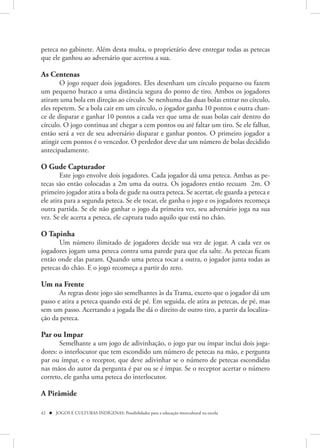 peteca no gabinete. Além desta multa, o proprietário deve entregar todas as petecas
que ele ganhou ao adversário que acertou a sua.

As Centenas
        O jogo requer dois jogadores. Eles desenham um círculo pequeno ou fazem
um pequeno buraco a uma distância segura do ponto de tiro. Ambos os jogadores
atiram uma bola em direção ao círculo. Se nenhuma das duas bolas entrar no círculo,
eles repetem. Se a bola cair em um círculo, o jogador ganha 10 pontos e outra chan-
ce de disparar e ganhar 10 pontos a cada vez que uma de suas bolas caír dentro do
círculo. O jogo continua até chegar a cem pontos ou até faltar um tiro. Se ele falhar,
então será a vez de seu adversário disparar e ganhar pontos. O primeiro jogador a
atingir cem pontos é o vencedor. O perdedor deve dar um número de bolas decidido
antecipadamente.

O Gude Capturador
        Este jogo envolve dois jogadores. Cada jogador dá uma peteca. Ambas as pe-
tecas são então colocadas a 2m uma da outra. Os jogadores então recuam 2m. O
primeiro jogador atira a bola de gude na outra peteca. Se acertar, ele guarda a peteca e
ele atira para a segunda peteca. Se ele tocar, ele ganha o jogo e os jogadores recomeça
outra partida. Se ele não ganhar o jogo da primeira vez, seu adversário joga na sua
vez. Se ele acerta a peteca, ele captura tudo aquilo que está no chão.

O Tapinha
       Um número ilimitado de jogadores decide sua vez de jogar. A cada vez os
jogadores jogam uma peteca contra uma parede para que ela salte. As petecas ficam
então onde elas param. Quando uma peteca tocar a outra, o jogador junta todas as
petecas do chão. E o jogo recomeça a partir do zero.

Um na Frente
       As regras deste jogo são semelhantes às da Trama, exceto que o jogador dá um
passo e atira a peteca quando está de pé. Em seguida, ele atira as petecas, de pé, mas
sem um passo. Acertando a jogada lhe dá o direito de outro tiro, a partir da localiza-
ção da peteca.

Par ou Impar
       Semelhante a um jogo de adivinhação, o jogo par ou ímpar inclui dois joga-
dores: o interlocutor que tem escondido um número de petecas na mão, e pergunta
par ou ímpar, e o receptor, que deve adivinhar se o número de petecas escondidas
nas mãos do autor da pergunta é par ou se é ímpar. Se o receptor acertar o número
correto, ele ganha uma peteca do interlocutor.

A Pirâmide

42  JOGOS E CULTURAS INDÍGENAS: Possibilidades para a educação intercultural na escola
 
