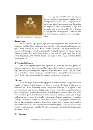 O jogo da pirâmide ocorre da seguinte
                                                 forma: empilhar eis petecas no chão formando
                                                 uma pirâmide (de 3 na base, 2 no primeiro ní-
                                                 vel e uma acima); determinar uma distância a
                                                 ser respeitada como ponto iniciar o jogo. Em
                                                 seguida, atira-se na pirâmide. Se o jogador
                                                 acertar ganha todas as petecas. Caso contrário,
                                                 dá uma peteca ao jogador que montou a pirâ-
  Fig. 7 - La Pyramide. Foto: A. Soares, 2009.   mide.

As Ameixas
       Trata-se de um jogo que se joga com alguns jogadores. Eles desenham uma
linha reta no chão. Cada jogador dá uma ou mais petecas que são colocadas ao lon-
go da linha, uma após a outra. Outra linha é desenhada com aproximadamente 2
metros de distância da primeira, em paralelo. Os jogadores estão por trás da segunda
linha e atiram na direção da linha de petecas (ameixas). O jogador que acertar uma
peteca fica com ela, mas não tem direito a um segundo tiro. O jogo continua até não
ter mais petecas.

A Vitória do Espaço 
      Este é um jogo fácil para dois jogadores. O primeiro atira uma peteca. O
segundo jogador tem que tentar tocá-la e capturá-la. Se a peteca parar dentro de um
espaço de pelo menos um palmo da peteca de seu adversário, ele fica com ela. O pal-
mo “é a distância entre o polegar e o indicador esticado do jogador que tem a maior
mão”. Se ele errar, seu adversário lhe sucede e tenta recuperar sua peteca.

Círculo
       E um dos jogos de petecas mais popular e conhecido e que se joga com vários
jogadores. Traçam-se dois círculos no chão. O primeiro de 30cm de diâmetro no
centro de um círculo de mais ou menos 2 metros de diâmetro. Cada jogador coloca
um numero pré- determinado de petecas no circulo central. Cada jogador atira a sua
peteca de qualquer posição do círculo em direção às petecas no circulo central e fica
com as petecas que saírem do círculo. Assim ele tem o direito de recomeçar, do lugar
onde a sua peteca parou. Se o jogador errar seu tiro ele passa a sua vez e a peteca fica
no lugar onde parou, dentro do interior do círculo. O novo jogador atira então na
direção das petecas dos seus adversários. Si ele acertar uma peteca de outro jogador,
este ultimo deverá dar uma peteca e o direito a outra jogada. Ele não pode acertar a
mesma peteca duas vezes seguidas. O jogo continua até terminar todas as petecas de
dentro do círculo.

Três Buracos

                        JOGOS E CULTURAS INDÍGENAS: Possibilidades para a educação intercultural na escola  43
 