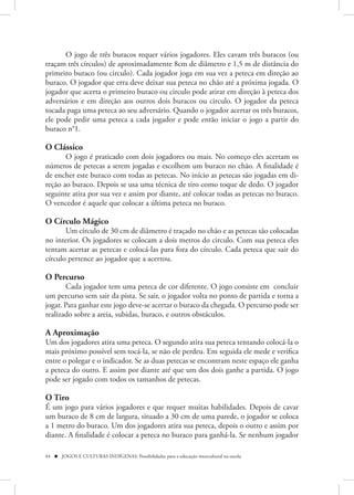 O jogo de três buracos requer vários jogadores. Eles cavam três buracos (ou
traçam três círculos) de aproximadamente 8cm de diâmetro e 1,5 m de distância do
primeiro buraco (ou circulo). Cada jogador joga em sua vez a peteca em direção ao
buraco. O jogador que erra deve deixar sua peteca no chão até a próxima jogada. O
jogador que acerta o primeiro buraco ou circulo pode atirar em direção à peteca dos
adversários e em direção aos outros dois buracos ou circulo. O jogador da peteca
tocada paga uma peteca ao seu adversário. Quando o jogador acertar os três buracos,
ele pode pedir uma peteca a cada jogador e pode então iniciar o jogo a partir do
buraco n°1.

O Clássico
       O jogo é praticado com dois jogadores ou mais. No começo eles acertam os
números de petecas a serem jogadas e escolhem um buraco no chão. A finalidade é
de encher este buraco com todas as petecas. No início as petecas são jogadas em di-
reção ao buraco. Depois se usa uma técnica de tiro como toque de dedo. O jogador
seguinte atira por sua vez e assim por diante, até colocar todas as petecas no buraco.
O vencedor é aquele que colocar a última peteca no buraco.

O Círculo Mágico
       Um círculo de 30 cm de diâmetro é traçado no chão e as petecas são colocadas
no interior. Os jogadores se colocam a dois metros do circulo. Com sua peteca eles
tentam acertar as petecas e colocá-las para fora do círculo. Cada peteca que sair do
círculo pertence ao jogador que a acertou.

O Percurso
       Cada jogador tem uma peteca de cor diferente. O jogo consiste em concluir
um percurso sem sair da pista. Se sair, o jogador volta no ponto de partida e torna a
jogar. Para ganhar este jogo deve-se acertar o buraco da chegada. O percurso pode ser
realizado sobre a areia, subidas, buraco, e outros obstáculos.

A Aproximação
Um dos jogadores atira uma peteca. O segundo atira sua peteca tentando colocá-la o
mais próximo possível sem tocá-la, se não ele perdeu. Em seguida ele mede e verifica
entre o polegar e o indicador. Se as duas petecas se encontram neste espaço ele ganha
a peteca do outro. E assim por diante até que um dos dois ganhe a partida. O jogo
pode ser jogado com todos os tamanhos de petecas.

O Tiro
É um jogo para vários jogadores e que requer muitas habilidades. Depois de cavar
um buraco de 8 cm de largura, situado a 30 cm de uma parede, o jogador se coloca
a 1 metro do buraco. Um dos jogadores atira sua peteca, depois o outro e assim por
diante. A finalidade é colocar a peteca no buraco para ganhá-la. Se nenhum jogador

44  JOGOS E CULTURAS INDÍGENAS: Possibilidades para a educação intercultural na escola
 