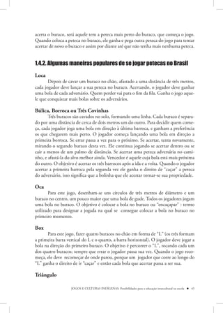 acerta o buraco, será aquele tem a peteca mais perto do buraco, que começa o jogo.
Quando coloca a peteca no buraco, ele ganha e pega outra peteca do jogo para tentar
acertar de novo o buraco e assim por diante até que não tenha mais nenhuma peteca.


1.4.2. Algumas maneiras populares de se jogar petecas no Brasil

Loca
       Depois de cavar um buraco no chão, afastado a uma distância de três metros,
cada jogador deve lançar a sua peteca no buraco. Acertando, o jogador deve ganhar
uma bola de cada adversário. Quem perder vai para o fim da fila. Ganha o jogo aque-
le que conquistar mais bolas sobre os adversários.

Búlica, Borroca ou Três Covinhas
       Três buracos são cavados no solo, formando uma linha. Cada buraco é separa-
do por uma distância de cerca de dois metros um do outro. Para decidir quem come-
ça, cada jogador joga uma bola em direção à última barroca, e ganham a preferência
os que chegarem mais perto. O jogador começa lançando uma bola em direção a
primeira borroca. Se errar passa a vez para o próximo. Se acertar, tenta novamente,
mirando o segundo buraco desta vez. Ele continua jogando se acertar dentro ou se
cair a menos de um palmo de distância. Se acertar uma peteca adversária no cami-
nho, e afastá-la do alvo melhor ainda. Vencedor é aquele cuja bola está mais próxima
do outro. O objetivo é acertar os três barrocos após a ida e a volta. Quando o jogador
acertar a primeira barroca pela segunda vez ele ganha o direito de “caçar” a peteca
do adversário, isso significa que a bolinha que ele acertar tornar-se sua propriedade.

Oca
       Para este jogo, desenham-se uns círculos de três metros de diâmetro e um
buraco no centro, um pouco maior que uma bola de gude. Todos os jogadores jogam
uma bola no buraco. O objetivo é colocar a bola no buraco ou “encaçapar” : termo
utilizado para designar a jogada na qual se consegue colocar a bola no buraco no
primeiro momento.

Box
      Para este jogo, fazer quatro buracos no chão em forma de “L” (os três formam
a primeira barra vertical do L e o quarto, a barra horizontal). O jogador deve jogar a
bola na direção do primeiro buraco. O objetivo é percorrer o “L”, tocando cada um
dos quatro buracos; sempre que errar o jogador passa sua vez. Quando o jogo reco-
meça, ele deve recomeçar de onde parou, porque um jogador que corre ao longo do
“L” ganha o direito de ir “caçar” e então cada bola que acertar passa a ser sua.

Triângulo

                   JOGOS E CULTURAS INDÍGENAS: Possibilidades para a educação intercultural na escola  45
 