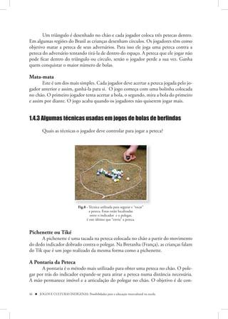 Um triângulo é desenhado no chão e cada jogador coloca três petecas dentro.
Em algumas regiões do Brasil as crianças desenham círculos. Os jogadores têm como
objetivo matar a peteca de seus adversários. Para isso ele joga uma peteca contra a
peteca do adversário tentando tirá-la de dentro do espaço. A peteca que ele jogar não
pode ficar dentro do triângulo ou círculo, senão o jogador perde a sua vez. Ganha
quem conquistar o maior número de bolas.

Mata-mata
       Este é um dos mais simples. Cada jogador deve acertar a peteca jogada pelo jo-
gador anterior e assim, ganhá-la para si. O jogo começa com uma bolinha colocada
no chão. O primeiro jogador tenta acertar a bola, o segundo, mira a bola do primeiro
e assim por diante. O jogo acaba quando os jogadores não quiserem jogar mais.


1.4.3 Algumas técnicas usadas em jogos de bolas de berlindas

         Quais as técnicas o jogador deve controlar para jogar a peteca?




                                 Fig.8 - Técnica utilizada para segurar e “tocar”
                                         a peteca. Estas estão localizadas
                                          entre o indicador e o polegar,
                                       é este último que “envia” a peteca.


Pichenette ou Tiké 
      A pichenette é uma tacada na peteca colocada no chão a partir do movimento
do dedo indicador dobrado contra o polegar. Na Bretanha (França), as crianças falam
do Tik que é um jogo realizado da mesma forma como a pichenette.

A Pontaria da Peteca 
      A pontaria é o método mais utilizado para obter uma peteca no chão. O pole-
gar por trás do indicador expande-se para atirar a peteca numa distância necessária.
A mão permanece imóvel e a articulação do polegar no chão. O objetivo é de con-

46  JOGOS E CULTURAS INDÍGENAS: Possibilidades para a educação intercultural na escola
 