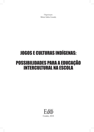 Organização:
           Beleni Saléte Grando




  JOGOS E CULTURAS INDÍGENAS:

POSSIBILIDADES PARA A EDUCAÇÃO
   INTERCULTURAL NA ESCOLA




             Cuiabá, 2010
 