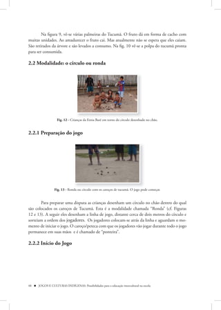 Na figura 9, vê-se várias palmeiras do Tucumã. O fruto dá em forma de cacho com
muitas unidades. Ao amadurecer o fruto cai. Mas atualmente não se espera que eles caiam.
São retirados da árvore e são levados a consumo. Na fig. 10 vê-se a polpa do tucumã pronta
para ser consumida.

2.2 Modalidade: o círculo ou ronda




                    Fig. 12 - Crianças da Etnia Baré em torno do círculo desenhado no chão.


2.2.1 Preparação do jogo




                  Fig. 13 - Ronda ou círculo com os caroços de tucumã. O jogo pode começar.


       Para preparar uma disputa as crianças desenham um círculo no chão dentro do qual
são colocados os caroços de Tucumã. Esta é a modalidade chamada “Ronda” (cf. Figuras
12 e 13). A seguir eles desenham a linha de jogo, distante cerca de dois metros do círculo e
sorteiam a ordem dos jogadores. Os jogadores colocam-se atrás da linha e aguardam o mo-
mento de iniciar o jogo. O caroço/peteca com que os jogadores vão jogar durante todo o jogo
permanece em suas mãos e é chamado de “ponteira”.

2.2.2 Início do Jogo




48  JOGOS E CULTURAS INDÍGENAS: Possibilidades para a educação intercultural na escola
 