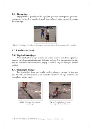 2.2.4 Fim do jogo
      O jogo termina quando um dos jogadores ganhou a última peteca que se en-
contrava no circulo. E o vencedor é aquele que ganhou o maior numero de petecas
durante o jogo.




  Fig. 18 - Fim de jogo – os jogadores verificam quem tem o maior número de caroços para definir o vencedor.


2. 3 A modalidade turitis

2.3.1 O princípio do jogo:
       Nesta modalidade o jogo consiste em acertas o caroço com força e precisão
tocando no mínimo em dois caroços alinhados no jogo. Se o jogador consegue ga-
nhar, ele pode então retirar um caroço do jog. Se ele errar, ele passa a vez para o outro
jogador.

2.3.2 Preparação do jogo:
      Para iniciar duas linhas são traçadas no chão, distantes cerca de 2 a 3 metros
uma da outra. Em uma das linhas são colocados os caroços em jogo alinhados um
pouco longe um do outro.




             Fig. 19 - Preparação para o turitis e               Fig. 20- O jogador lança seu caroço
                        início do jogo.                          para atingir pelo menos dois outros.




50  JOGOS E CULTURAS INDÍGENAS: Possibilidades para a educação intercultural na escola
 