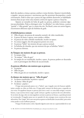 dade eles ajudam a criança a pensar, analisar e tomar decisões. Quanto à motricidade,
o jogador procura posturas e movimentos que lhe permitam desempenhar a tarefa
corretamente. Pode-se dizer que a peteca do jogo também desenvolve as habilidades
motoras finas já que existe uma maneira correta de segurar a peteca e lançá-las.
       Quanto ao tamanho de bolas de gude ou petecas, podemos constatar algu-
mas peculiaridades. Pode-se distinguir entre “os olhinhos” em vidro leitoso, a peteca
“grande” e “olho grande” que é o maior dos três. No Brasil, como em outros lugares,
encontramos diferentes tipos de bolinhas de gude.

A bolinha/peteca comum
     Olho de gato: são petecas de tamanho normal e de vidro translúcido;
     A peteca de barro e opacas, cores unidas e sólidas;
     As petecas de vidro colorido translúcido, incolor ou opaco;
     As contas nuggets: eles têm pequenos pontos em cores;
     As petecas “bebês” são menores do que a peteca normal;
     As bolinhas de chumbo, que são menores do que as bolinhas “bebês”;
     As petecas chinesas.

As Tampas: são maiores do que as petecas.
 As tampas chips
 “As tampas” “olho de gato”
 As tampas de cor translúcida, incolor e opaca. As petecas podem ser decoradas
  com os personagens dos filmes de sua juventude.

As petecas olhinhos: são maiores que as petecas:
 As pepitas
 Olho de gato
 Olho de gato de cor translúcida, incolor e opaco;

As damas: são maiores que as “olho de gato”
 As damas translúcidas, incolores e opacas;
 As damas “olhos de gato”
 As damas « pepitas »
        O jogo mais praticado parece ser o “bulica”, que é jogado com três buracos eqüidis-
tantes cavados no chão em linha reta. O jogo pode começar da direita para a esquerda ou
vice-versa. Os jogadores lançam as petecas para tirar a sorte e se uma delas atingir o terceiro
buraco, o que acertou inicia o jogo e pode começar a ganhar as petecas dos seus adversários.
Se no início do jogo, dois ou mais jogadores acertam as petecas no buraco, a partida precisará
ser recomeçada. O jogador passa sua vez quando ele não consegue tocar as petecas dos seus
adversários. Para “pagar” deve usar suas petecas gastas ou danificadas (cacarecadas), para assim
evitar perder as suas melhores petecas.
        O jogo é levado muito a sério. Quando alguém sente não ter a oportunidade de se sair

52  JOGOS E CULTURAS INDÍGENAS: Possibilidades para a educação intercultural na escola
 