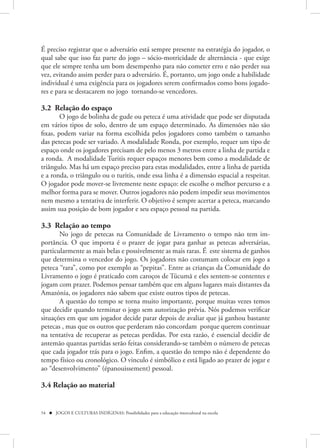 É preciso registrar que o adversário está sempre presente na estratégia do jogador, o
qual sabe que isso faz parte do jogo – sócio-motricidade de alternância - que exige
que ele sempre tenha um bom desempenho para não cometer erro e não perder sua
vez, evitando assim perder para o adversário. É, portanto, um jogo onde a habilidade
individual é uma exigência para os jogadores serem confirmados como bons jogado-
res e para se destacarem no jogo tornando-se vencedores.

3.2 Relação do espaço
        O jogo de bolinha de gude ou peteca é uma atividade que pode ser disputada
em vários tipos de solo, dentro de um espaço determinado. As dimensões não são
fixas, podem variar na forma escolhida pelos jogadores como também o tamanho
das petecas pode ser variado. A modalidade Ronda, por exemplo, requer um tipo de
espaço onde os jogadores precisam de pelo menos 3 metros entre a linha de partida e
a ronda. A modalidade Turitis requer espaços menores bem como a modalidade de
triângulo. Mas há um espaço preciso para estas modalidades, entre a linha de partida
e a ronda, o triângulo ou o turitis, onde essa linha é a dimensão espacial a respeitar.
O jogador pode mover-se livremente neste espaço: ele escolhe o melhor percurso e a
melhor forma para se mover. Outros jogadores não podem impedir seus movimentos
nem mesmo a tentativa de interferir. O objetivo é sempre acertar a peteca, marcando
assim sua posição de bom jogador e seu espaço pessoal na partida.

3.3 Relação ao tempo
       No jogo de petecas na Comunidade de Livramento o tempo não tem im-
portância. O que importa é o prazer de jogar para ganhar as petecas adversárias,
particularmente as mais belas e possivelmente as mais raras. É este sistema de ganhos
que determina o vencedor do jogo. Os jogadores não costumam colocar em jogo a
peteca “rara”, como por exemplo as “pepitas”. Entre as crianças da Comunidade do
Livramento o jogo é praticado com caroços de Túcumã e eles sentem-se contentes e
jogam com prazer. Podemos pensar também que em alguns lugares mais distantes da
Amazónia, os jogadores não sabem que existe outros tipos de petecas.
       A questão do tempo se torna muito importante, porque muitas vezes temos
que decidir quando terminar o jogo sem autorização prévia. Nós podemos verificar
situações em que um jogador decide parar depois de avaliar que já ganhou bastante
petecas , mas que os outros que perderam não concordam porque querem continuar
na tentativa de recuperar as petecas perdidas. Por esta razão, é essencial decidir de
antemão quantas partidas serão feitas considerando-se também o número de petecas
que cada jogador trás para o jogo. Enfim, a questão do tempo não é dependente do
tempo físico ou cronológico. O vinculo é simbólico e está ligado ao prazer de jogar e
ao “desenvolvimento” (épanouissement) pessoal.

3.4 Relação ao material


54  JOGOS E CULTURAS INDÍGENAS: Possibilidades para a educação intercultural na escola
 