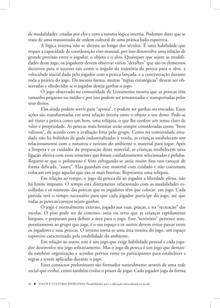 de modalidades criadas por eles e com a mesma lógica interna. Podemos dizer que se
trata de uma transmissão de ordem cultural de uma prática ludo-esportiva.
        A lógica interna não se alterou ao longo dos séculos. É uma habilidade que
requer a capacidade de coordenação viso-manual, por isso desenvolve uma relação de
grande precisão entre o jogador, o objeto e o alvo. Quaisquer que sejam as modali-
dades deste jogo, os jogadores devem observar vários “detalhes” que são os elementos
decisivos para o sucesso tais como o ângulo da trajetória da peteca para o alvo, a
velocidade inicial dada pelo jogador com a peteca lançada, e a concentração durante
toda a prática do jogo. Da mesma forma, muitas “regras estratégicas” devem ser ob-
servadas e obedecidas se o jogador deseja ganhar o jogo.
        O jogo observado na comunidade de Livramento mostra que as petecas têm
tamanho pequeno ou médio e por isso podem ser armazenadas e transportadas pelos
seus donos.
        Elas ainda podem servir para “aposta”, e podem ser ganhas ou trocadas. Essas
ações são transformadas em uma relação íntima entre o objeto e seu dono. Pode-se
até tratar a peteca como um bem, uma relíquia, o que lhe confere um senso claro de
valor e propriedade. As petecas mais bonitas serão sempre consideradas como “bens
valiosos”, de acordo com a avaliação feita pelo grupo. Como na comunidade estu-
dada não há bolinhas de gude industrializadas à venda, as crianças estabelecem um
relacionamento com a natureza e retiram do ambiente o material para jogar. Após
a limpeza e os cuidados da preparação deste material, as crianças estabelecem uma
ligação afetiva com essas sementes que foram cuidadosamente selecionadas e polidas.
Registre-se que o polimento é feito esfregando-se areia muito fina nos caroços de
forma delicada, “suave”. Elas guardam esse material com cuidado e não costumam
colocam em jogo aquelas que são as mais bonitas. Representa uma relíquia.
        Em relação ao tempo, o jogo da peteca dá ao jogador a liberdade plena, não
há limite imposto. O tempo está diretamente relacionado com as modalidades es-
colhidas e os números das petecas que os jogadores têm que colocar em jogo. Cada
partida terá o tempo necessário para que cada jogador participe do jogo, até que
todas as petecas/caroços sejam ganhas.
        O jogo é normalmente externo, jogado nas ruas, praças, e na “recreação” das
escolas. O piso pode ser de cimento, areia ou terra que as crianças rapidamente
limpam, e preparam para definir a área para o jogo. Este “território” pertence tem-
porariamente ao grupo que joga, é o seu espaço e os outros devem evitar passar entre
os jogadores e suas petecas. O terreno torna-se uma área restrita do jogo, um espaço
esportivo caracterizado pela estabilidade do ambiente.
        Em relação ao outro, este é um jogo que exige habilidade pessoal e cada joga-
dor desenvolve seu jogo solitariamente. Mas o jogo de peteca é um jogo que deman-
da também organização e acordos prévios entre os participantes para estabelecer s
regras a serem aplicadas durante o jogo.
        Estes contactos preliminares são formados naturalmente através de uma rede
social que evolui, como também evolui o prazer de jogar. Cada jogador joga de forma

56  JOGOS E CULTURAS INDÍGENAS: Possibilidades para a educação intercultural na escola
 