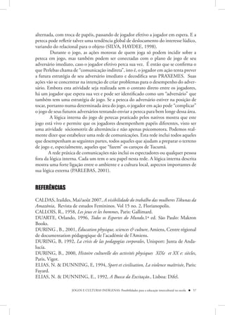 alternada, com troca de papéis, passando de jogador efetivo a jogador em espera. E a
peteca pode refletir talvez uma tendência global de deslocamento do interesse lúdico,
variando do relacional para o objeto (SILVA, HAYDEE, 1998).
        Durante o jogo, as ações motoras de quem joga só podem incidir sobre a
peteca em jogo, mas também podem ser conectadas com o plano de jogo de seu
adversário imediato, caso o jogador efetivo perca sua vez. É então que se confirma o
que Perlebas chama de “comunicação indireta”, isto é, o jogador em ação tenta prever
a futura estratégia de seu adversário imediato e decodifica seus PRAXEMES. Suas
ações vão se concentrar na intenção de criar problemas para o desempenho do adver-
sário. Embora esta atividade seja realizada sem o contato direto entre os jogadores,
há um jogador que espera sua vez e pode ser identificado como um “adversário” que
também tem uma estratégia de jogo. Se a peteca do adversário estiver na posição de
tocar, portanto numa determinada área do jogo, o jogador em ação pode “complicar”
o jogo de seus futuros adversários tentando enviar a peteca para bem longe dessa área.
        A lógica interna do jogo de petecas praticado pelos nativos mostra que este
jogo está vivo e permite que os jogadores desempenhem papéis diferentes, visto ser
uma atividade sóciomotriz de alternância e não apenas psicomotora. Podemos real-
mente dizer que estabelece uma rede de comunicações. Esta rede inclui todos aqueles
que desempenham as seguintes partes, todos aqueles que ajudam a preparar o terreno
de jogo e, especialmente, aqueles que “fazem” os caroços de Tucumã.
       A rede práxica de comunicações não inclui os espectadores ou qualquer pessoa
fora da lógica interna. Cada um tem o seu papel nesta rede. A lógica interna descrita
mostra uma forte ligação entre o ambiente e a cultura local, aspectos importantes de
sua lógica externa (PARLEBAS, 2001).


REFERÊNCIAS

CALDAS, Iraildes, Mai/août 2007, A visibilidade do trabalho das mulheres Tikunas da
Amazônia, Revista de estudos Femininos. Vol 15 no. 2, Florianopolis.
CALLOIS, R., 1958, Les jeux et les hommes, Paris: Gallimard.
DUARTE, Orlando, 1996, Todos os Esportes do Mundo,1ª ed. São Paulo: Makron
Books.
DURING , B., 2001, Éducation physique, sciences & culture, Amiens, Centre régional
de documentation pédagogique de l’académie de l’Amiens.
DURING, B, 1992, La crisis de las pedagogías corporales, Unisport: Junta de Anda-
lucía.
DURING, B., 2000, Histoire culturelle des activités physiques XIXe et XX e: siècles,
Paris, Vigot.
ELIAS, N. & DUNNING, E, 1994, Sport et civilisation, La violence maîtrisée, Paris:
Fayard.
ELIAS, N. & DUNNING, E., 1992, A Busca da Excitação., Lisboa: Difel.

                   JOGOS E CULTURAS INDÍGENAS: Possibilidades para a educação intercultural na escola  57
 