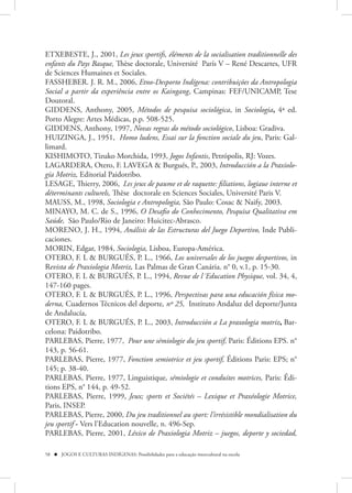ETXEBESTE, J., 2001, Les jeux sportifs, éléments de la socialisation traditionnelle des
enfants du Pays Basque, Thèse doctorale, Université París V – René Descartes, UFR
de Sciences Humaines et Sociales.
FASSHEBER. J. R. M., 2006, Etno-Desporto Indígena: contribuições da Antropologia
Social a partir da experiência entre os Kaingang, Campinas: FEF/UNICAMP, Tese
Doutoral.
GIDDENS, Anthony, 2005, Métodos de pesquisa sociológica, in Sociologia, 4ª ed.
Porto Alegre: Artes Médicas, p.p. 508-525.
GIDDENS, Anthony, 1997, Novas regras do método sociológico, Lisboa: Gradiva.
HUIZINGA, J., 1951, Homo ludens, Essai sur la fonction sociale du jeu, Paris: Gal-
limard.
KISHIMOTO, Tizuko Morchida, 1993, Jogos Infantis, Petrópolis, RJ: Vozes.
LAGARDERA, Otero, F. LAVEGA & Burgués, P., 2003, Introducción a la Praxiolo-
gía Motriz, Editorial Paidotribo.
LESAGE, Thierry, 2006, Les jeux de paume et de raquette: filiations, logiaue interne et
déterminants culturels, Thèse doctorale en Sciences Sociales, Université Paris V.
MAUSS, M., 1998, Sociologia e Antropologia, São Paulo: Cosac & Naify, 2003.
MINAYO, M. C. de S., 1996, O Desafio do Conhecimento, Pesquisa Qualitativa em
Saúde, São Paulo/Rio de Janeiro: Huicitec-Abrasco.
MORENO, J. H., 1994, Análisis de las Estructuras del Juego Deportivo, Inde Publi-
caciones.
MORIN, Edgar, 1984, Sociologia, Lisboa, Europa-América.
OTERO, F. L & BURGUÉS, P. L., 1966, Los universales de los juegos desportivos, in
Revista de Praxiologia Motriz, Las Palmas de Gran Canária. n° 0, v.1, p. 15-30.
OTERO, F. L & BURGUÉS, P. L., 1994, Revue de l´Education Physique, vol. 34, 4,
147-160 pages.
OTERO, F. L & BURGUÉS, P. L., 1996, Perspectivas para una educación física mo-
derna, Cuadernos Técnicos del deporte, nº 25, Instituto Andaluz del deporte/Junta
de Andalucía,
OTERO, F. L & BURGUÉS, P. L., 2003, Introducción a La praxologia motriz, Bar-
celona: Paidotribo.
PARLEBAS, Pierre, 1977, Pour une sémiologie du jeu sportif, Paris: Éditions EPS. n°
143, p. 56-61.
PARLEBAS, Pierre, 1977, Fonction semiotrice et jeu sportif, Éditions Paris: EPS; n°
145; p. 38-40.
PARLEBAS, Pierre, 1977, Linguistique, sémiologie et conduites motrices, Paris: Édi-
tions EPS, n° 144, p. 49-52.
PARLEBAS, Pierre, 1999, Jeux; sports et Sociétés – Lexique et Praxéologie Motrice,
Paris, INSEP.
PARLEBAS, Pierre, 2000, Du jeu traditionnel au sport: l’irrésistible mondialisation du
jeu sportif - Vers l’Education nouvelle, n. 496-Sep.
PARLEBAS, Pierre, 2001, Léxico de Praxiologia Motriz – juegos, deporte y sociedad,

58  JOGOS E CULTURAS INDÍGENAS: Possibilidades para a educação intercultural na escola
 