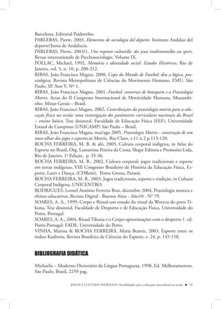 Barcelona, Editorial Paidotribo.
PARLEBAS, Pierre, 2003, Elementos de sociologia del deporte. Instituto Andaluz del
deporte/Junta de Andalucía.
PARLEBAS, Pierre, 2003/1, Une rupture culturelle: des jeux traditionnelles au sport,
Revue internationale de Psychosociologie, Volume IX.
POLLAC, Michael, 1992, Memória e identidade social: Estudos Históricos, Rio de
Janeiro, vol. 5, n. 10, p. 200-212.
RIBAS, João Francisco Magno, 2000, Copa do Mundo de Futebol: deu a lógica, pra-
xiológica, Revista Metropolitana de Ciências do Movimento Humano, FMU, São
Paulo, SP. Ano V, Nº 1.
RIBAS, João Francisco Magno, 2001, Futebol: conversas de botequim e a Praxiologia
Motriz. Actas do II Congresso Internacional de Motricidade Humana, Muzambi-
nho: Minas Gerais – Brasil.
RIBAS, João Francisco Magno, 2002, Contribuições da praxiología motriz para a edu-
cação física na escola: uma investigação dos parâmetros curriculares nacionais do Brasil
– ensino básico, Tese doutoral, Faculdade de Educação Física (FEF), Universidade
Estatal de Campinas (UNICAMP) São Paulo – Brasil.
RIBAS, João Francisco Magno, mai/ago 2005, Praxiologia Motriz - construção de um
novo olhar dos jogos e esportes,in Motriz, Rio Claro, v.11 n.2 p.113-120.
ROCHA FERREIRA, M. B. & alii, 2005, Cultura corporal indígena, in Atlas do
Esporte no Brasil, Org. Lamartine Pereira da Costa, Shape Editora e Promoões Ltda,
Rio de Janeiro, 1ª Edição, p. 35-36.
ROCHA FERREIRA, M. B., 2002, Cultura corporal: jogos tradicionais e esporte
em terras indígenas, VIII Congresso Brasileiro de História da Educação Física, Es-
porte, Lazer e Dança, (CDRom), Ponta Grossa, Paraná.
ROCHA FERREIRA, M. B., 2003, Jogos tradicionais, esporte e tradição, in Cultura
Corporal Indígena, UNICENTRO.
RODRIGUES, Leonel António Ferreira Braz, décembre 2004, Praxiologia motora e
efeitos educativos, Revista Digital - Buenos Aires - Año10 - N° 79.
SOARES, A. A., 1999, Corpo e Ritual-um estudo do ritual da Worecu do povo Ti-
kuna, Tese doutoral, Faculdade de Desporto e de Educação Fisica, Universidade do
Porto, Portugal.
SOARES, A. A., 2004, Ritual Tikuna e o Corpo-aproximações com o desporto 1. ed.
Porto-Portugal: FADE, Universidade do Porto.
VINHA, Marina & ROCHA FERREIRA, Maria Beatriz, 2003, Esporte entre os
índios Kadiwéu, Revista Brasileira de Ciências do Esporte, v. 24, p. 145-158.


BIBLIOGRAFIA DIDÁTICA

Michaelis – Moderno Dicionário da Língua Portuguesa, 1998, Ed. Melhoramentos,
São Paulo, Brasil, 2259 pag.

                    JOGOS E CULTURAS INDÍGENAS: Possibilidades para a educação intercultural na escola  59
 