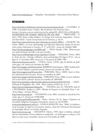 http://www.infopedia.pt/ – Infopédia : Enciclopédia e Dicionários Porto Editora.


SITIOGRAFIA

http://antivalor2.vilabol.uol.com.br/textos/outros/clastres.html – CLASTRES, P.,
1988, A Sociedade contra o Estado, Rio de Janeiro, Ed. Francisco Alves.
h t t p : / / w w w. c a i r n . i n f o / a r t i c l e . p h p I D _ R E V U E = S P I & I D _
NUMPUBLIE=SPI_024&ID_ARTICLE=SPI_024_0039 – BROUGÈRE , G.
(dir.), 1998, Jouets et objets ludiques, Les champs de la recherche, Angoulême : Univer-
sité Paris-Nord - Centre Universitaire de la Charente, p. 26-35.
http://www.cairn.info/revue-.htm education-et-societes-2006-1 – JACQUIN, Ma-
rianne, 2006/1, La revue Anthropology and Education Quarterly, Analyse des dix der-
nières années, Education et Societes, n° 17. p.89-104 – acesso em 10juillet 2008.
http://silva8a.googlepages.com/Billes.pdf – SILVA, Haydée, 1996, Éléments pour
une étude historique des billes et des jeux de billes.
http://socio-anthropologie.revues.org/index173.html – PARLEBAS, Pierre, 2004,
Le destin des jeux : héritage et filiation, Socio-anthropologie [En ligne], N°13 - mis en
ligne le 15 novembre 2004, acesso em 17 de janeiro de 2008. URL :
http://www.hsw.uol.com.br/ – COSTA, Cintia. (1978), Jogo de bolinha de gude-
como jogar, s/d. Acesso em setembro de 2009.
http://www.jugaje.com/fr/textes.htm BARREAU, Jean Jacques, 2008, Traditions fes-
tives, activités ludiques et spectacle sportif . Acesso em setembro de 2009.
http://www.jugaje.com/fr/textes.htm – PARLEBAS, Pierre, (2009). Santé et bien-
être relationnels dans les jeux. Acesso em setembro de 2009.
http://www.jugaje.com/fr/textes.htm – PARLEBAS, Pierre, 2008, Les jeux tradition-
nels et leurs destins culturels. Acesso em setembro de 20092009.
http://www.periodicos.ufpa.br/index.php/ncn/article/viewFile/107/161 – LIMA ,
Deborah de Magalhães, déc. 1999, Novos Cadernos NAEA vol. 2, nº 2.
http://www.revistapesquisa.fapesp.br/ – THOMAS, Jerry R., NELSON, Jack K.
e SILVERMAN, Stephen J., 2007, Métodos de Pesquisa em Atividade Física, 5 ed.-
-Porto Alegre : Artmed, Moran,
http://www.unicamp.br/ – SUGIMOTO, Luiz, 2005, entretien in Jornal da Uni-
camp, ago, p 5. Acesso em 16/08/2008.
www.cereja.org.br/pdf/semana/M – Rocha Ferreira, M. B., Jogos e Esportos em
Sociedade Indigenas, Kaingang e Kaindiwéu. Acesso em 24/12/2007.
www.praxiologiamotriz.inefc.es/ – LAVEGA BURGUÉS, Pere, 2000, La clasificaci-
ón de los juegos, los deportes y las prácticas motrices, Anais do V Seminario Internacional
de Praxiología Motriz, La Coruña, Espanha.
http://www.revues.org/ – DELSAHUT, Fabrice, 1999, Sport et habitus culturels
chez les Amérindiens, Entre tradition et modernité », in Techniques et culture, n°39,
Sports et corps en jeu, novembre. Acesso em 23 de junho de 2008.

60  JOGOS E CULTURAS INDÍGENAS: Possibilidades para a educação intercultural na escola
 