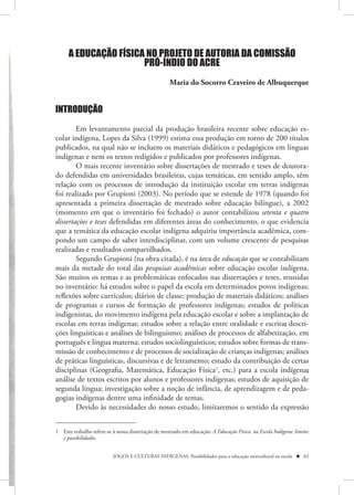 A EDUCAÇÃO FÍSICA NO PROJETO DE AUTORIA DA COMISSÃO
                       PRÓ-ÍNDIO DO ACRE
                                                    Maria do Socorro Craveiro de Albuquerque


INTRODUÇÃO

        Em levantamento parcial da produção brasileira recente sobre educação es-
colar indígena, Lopes da Silva (1999) estima essa produção em torno de 200 títulos
publicados, na qual não se incluem os materiais didáticos e pedagógicos em línguas
indígenas e nem os textos redigidos e publicados por professores indígenas.
        O mais recente inventário sobre dissertações de mestrado e teses de doutora-
do defendidas em universidades brasileiras, cujas temáticas, em sentido amplo, têm
relação com os processos de introdução da instituição escolar em terras indígenas
foi realizado por Grupioni (2003). No período que se estende de 1978 (quando foi
apresentada a primeira dissertação de mestrado sobre educação bilíngue), a 2002
(momento em que o inventário foi fechado) o autor contabilizou setenta e quatro
dissertações e teses defendidas em diferentes áreas do conhecimento, o que evidencia
que a temática da educação escolar indígena adquiriu importância acadêmica, com-
pondo um campo de saber interdisciplinar, com um volume crescente de pesquisas
realizadas e resultados compartilhados.
        Segundo Grupioni (na obra citada), é na área de educação que se contabilizam
mais da metade do total das pesquisas acadêmicas sobre educação escolar indígena.
São muitos os temas e as problemáticas enfocados nas dissertações e teses, reunidas
no inventário: há estudos sobre o papel da escola em determinados povos indígenas;
reflexões sobre currículos; diários de classe; produção de materiais didáticos; análises
de programas e cursos de formação de professores indígenas; estudos de políticas
indigenistas, do movimento indígena pela educação escolar e sobre a implantação de
escolas em terras indígenas; estudos sobre a relação entre oralidade e escrita; descri-
ções linguísticas e análises de bilinguismo; análises de processos de alfabetização, em
português e língua materna; estudos sociolinguísticos; estudos sobre formas de trans-
missão de conhecimento e de processos de socialização de crianças indígenas; análises
de práticas linguísticas, discursivas e de letramento; estudo da contribuição de certas
disciplinas (Geografia, Matemática, Educação Física1, etc.) para a escola indígena;
análise de textos escritos por alunos e professores indígenas; estudos de aquisição de
segunda língua; investigação sobre a noção de infância, de aprendizagem e de peda-
gogias indígenas dentre uma infinidade de temas.
        Devido às necessidades do nosso estudo, limitaremos o sentido da expressão


1 Este trabalho refere-se à nossa dissertação de mestrado em educação: A Educação Física na Escola Indígena: limites
  e possibilidades.


                          JOGOS E CULTURAS INDÍGENAS: Possibilidades para a educação intercultural na escola  63
 