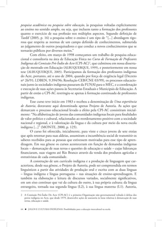 pesquisa acadêmica ou pesquisa sobre educação, às pesquisas voltadas explicitamente
ao ensino no sentido amplo, ou seja, que incluem tanto a formação dos professores
quanto o exercício de sua profissão nos múltiplos aspectos. Segundo definição de
Tardif (2005, p. 16) a pesquisa sobre o ensino é um tipo de “[...] abordagem rigo-
rosa que respeita as normas de um campo definido de conhecimentos, submetida
ao julgamento de outros pesquisadores e que conduz a novos conhecimentos que se
tornarão públicos por diversos meios.”
       Com efeito, em março de 1998 começamos um trabalho de pesquisa educa-
cional e consultoria na área de Educação Física no Curso de Formação de Professores
Indígenas da Comissão Pró-Índio do Acre (CPI-AC)2, que culminou em nossa disserta-
ção de mestrado em Educação (ALBUQUERQUE, 1999), e posteriormente em nossa
tese (ALBUQUERQUE, 2005). Participamos da formação dos professores indígenas
do Acre, portanto, até o ano de 2004, quando por força de exigência legal (Decreto
nº 26/91; LDBEN, 9.394/96; Resolução CEB/CNE 03/99), os processos educacio-
nais junto às sociedades indígenas passaram da FUNAI para o MEC, e a coordenação
e execução de suas ações passou às Secretarias Estaduais e Municipais de Educação. A
partir de então a CPI-AC restringiu-se apenas à formação continuada de professores
indígenas.
       Esse curso teve início em 1983 e recebeu a denominação de Uma experiência
de Autoria, doravante aqui denominada apenas Projeto de Autoria. As ações que
demarcam o processo educacional levado a efeito pela CPI-AC consistiram inicial-
mente: “Na alfabetização de jovens das comunidades indígenas locais para finalidades
de valor político e cultural, relacionadas ao reordenamento positivo com a sociedade
nacional e regional, e à valorização da língua e da cultura por meio da nova escola
indígena [...]” (MONTE, 2000, p. 125).
       O curso foi oferecido, inicialmente, para vinte e cinco jovens de sete etnias
que após retornar para suas aldeias, assumiram a incumbência social de transmitir os
saberes recebidos para as pessoas que estivessem motivadas para esse tipo de apren-
dizagem. Em sua gênese os cursos aconteceram em função de demandas indígenas
locais – demarcação de suas terras e questões de educação e saúde – cujas lideranças
financiaram, suas viagens até Rio Branco através da venda dos produtos agrícolas e
extrativistas de cada comunidade.
       A construção de um currículo indígena e a produção de linguagem que car-
acterizou, desde sua gênese, o Projeto de Autoria, pode ser compreendida em termos
linguísticos a partir das atividades de produção oral e escrita com as duas línguas
– língua indígena e língua portuguesa – nas situações de ensino-aprendizagem. E
também na elaboração e leitura de discursos variados, socialmente significativos,
em um eixo contínuo que vai da cultura do outro, à sua própria cultura; da língua
estrangeira, tornada sua segunda língua (L2), à sua língua materna (L1). Autoria,

2 A Comissão Pró-Índio Do Acre (CPI-AC) é a primeira Organização não governamental voltada à defesa dos
  povos indígena no Acre, que desde 1979, desenvolve ações de assessoria às lutas relativas à demarcação de suas
  terras, educação e saúde.


64  JOGOS E CULTURAS INDÍGENAS: Possibilidades para a educação intercultural na escola
 